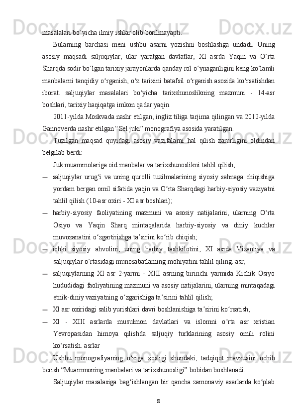 masalalari bo yicha ilmiy ishlar olib borilmayapti.ʻ
Bularning   barchasi   meni   ushbu   asarni   yozishni   boshlashga   undadi.   Uning
asosiy   maqsadi   saljuqiylar,   ular   yaratgan   davlatlar,   XI   asrda   Yaqin   va   O rta	
ʻ
Sharqda sodir bo lgan tarixiy jarayonlarda qanday rol o ynaganligini keng ko lamli	
ʻ ʻ ʻ
manbalarni tanqidiy o rganish, o z tarixini batafsil o rganish asosida ko rsatishdan	
ʻ ʻ ʻ ʻ
iborat.   saljuqiylar   masalalari   bo yicha   tarixshunoslikning   mazmuni   -   14-asr	
ʻ
boshlari, tarixiy haqiqatga imkon qadar yaqin.
2011-yilda Moskvada nashr etilgan, ingliz tiliga tarjima qilingan va 2012-yilda
Gannoverda nashr etilgan “Sel juki” monografiya asosida yaratilgan.
Tuzilgan   maqsad   quyidagi   asosiy   vazifalarni   hal   qilish   zarurligini   oldindan
belgilab berdi:
Juk muammolariga oid manbalar va tarixshunoslikni tahlil qilish;
— saljuqiylar   urug i   va   uning   qurolli   tuzilmalarining   siyosiy   sahnaga   chiqishiga	
ʻ
yordam bergan omil sifatida yaqin va O rta Sharqdagi harbiy-siyosiy vaziyatni	
ʻ
tahlil qilish (10-asr oxiri - XI asr boshlari);
— harbiy-siyosiy   faoliyatining   mazmuni   va   asosiy   natijalarini,   ularning   O rta	
ʻ
Osiyo   va   Yaqin   Sharq   mintaqalarida   harbiy-siyosiy   va   diniy   kuchlar
muvozanatini o zgartirishga ta sirini ko rib chiqish;	
ʻ ʼ ʻ
— ichki   siyosiy   ahvolini,   uning   harbiy   tashkilotini,   XI   asrda   Vizantiya   va
saljuqiylar o rtasidagi munosabatlarning mohiyatini tahlil qiling.	
ʻ   asr;
— saljuqiylarning   XI   asr   2-yarmi   -   XIII   asrning   birinchi   yarmida   Kichik   Osiyo
hududidagi faoliyatining mazmuni va asosiy natijalarini, ularning   mintaqadagi
etnik-diniy vaziyatning o zgarishiga ta sirini tahlil qilish;	
ʻ ʼ
— XI asr oxiridagi salib yurishlari davri boshlanishiga ta sirini ko rsatish;	
ʼ ʻ
— XI   -   XIII   asrlarda   musulmon   davlatlari   va   islomni   o rta   asr   xristian	
ʻ
Yevropasidan   himoya   qilishda   saljuqiy   turklarining   asosiy   omili   rolini
ko rsatish.	
ʻ   asrlar
Ushbu   monografiyaning   o ziga   xosligi   shundaki,  	
ʻ tadqiqot   mavzusini   ochib
berish “Muammoning manbalari va tarixshunosligi” bobidan boshlanadi.
Saljuqiylar  masalasiga  bag ishlangan  bir  qancha zamonaviy asarlarda  ko plab
ʻ ʻ
8