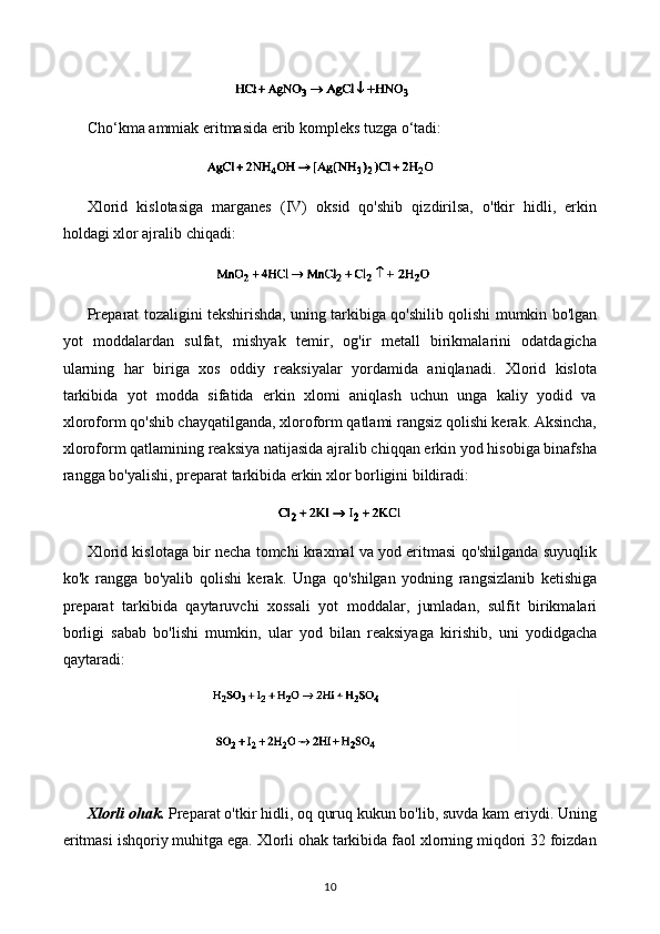 Cho‘kma ammiak eritmasida erib kompleks tuzga o‘tadi:
Xlorid   kislotasiga   marganes   (IV)   oksid   qo'shib   qizdirilsa,   o'tkir   hidli,   erkin
holdagi xlor ajralib chiqadi:
Preparat tozaligini tekshirishda, uning tarkibiga qo'shilib qolishi mumkin bo'lgan
yot   moddalardan   sulfat,   mishyak   temir,   og'ir   metall   birikmalarini   odatdagicha
ularning   har   biriga   xos   oddiy   reaksiyalar   yordamida   aniqlanadi.   Xlorid   kislota
tarkibida   yot   modda   sifatida   erkin   xlomi   aniqlash   uchun   unga   kaliy   yodid   va
xloroform qo'shib chayqatilganda, xloroform qatlami rangsiz qolishi kerak. Aksincha,
xloroform qatlamining reaksiya natijasida ajralib chiqqan erkin yod hisobiga binafsha
rangga bo'yalishi, preparat tarkibida erkin xlor borligini bildiradi:
Xlorid kislotaga bir necha tomchi kraxmal va yod eritmasi qo'shilganda suyuqlik
ko'k   rangga   bo'yalib   qolishi   kerak.   Unga   qo'shilgan   yodning   rangsizlanib   ketishiga
preparat   tarkibida   qaytaruvchi   xossali   yot   moddalar,   jumladan,   sulfit   birikmalari
borligi   sabab   bo'lishi   mumkin,   ular   yod   bilan   reaksiyaga   kirishib,   uni   yodidgacha
qaytara d i:
Xlorli ohak.  Preparat o'tkir hidli, oq quruq kukun bo'lib, suvda kam eriydi. Uning
eritmasi ishqoriy muhitga ega. Xlorli ohak tarkibida faol xlorning miqdori 32 foizdan
10