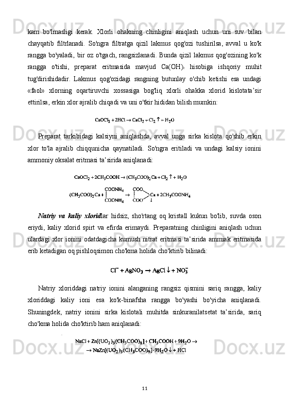 kam   bo'lmasligi   kerak.   Xlorli   ohakning   chinligini   aniqlash   uchun   uni   suv   bilan
chayqatib   filtrlanadi.   So'ngra   filtratga   qizil   lakmus   qog'ozi   tushirilsa,   avval   u   ko'k
rangga bo'yaladi, bir oz o'tgach, rangsizlanadi. Bunda qizil  lakmus qog'ozining ko'k
rangga   o'tishi,   preparat   eritmasida   mavjud   Ca(OH ) 2   hisobiga   ishqoriy   muhit
tug'dirishidadir.   Lakmus   qog'ozidagi   rangning   butunlay   o'chib   ketishi   esa   undagi
«faol»   xlorning   oqartiruvchi   xossasiga   bog'liq   xlorli   ohakka   xlorid   kislotata’sir
ettirilsa, erkin xlor ajralib chiqadi va uni o'tkir hididan bilish mumkin:
Preparat   tarkibidagi   kalsiyni   aniqlashda,   avval   unga   sirka   kislota   qo'shib   erkin
xlor   to'la   ajralib   chiqqunicha   qaynatiladi.   So'ngra   eritiladi   va   undagi   kalsiy   ionini
ammoniy oksalat eritmasi ta’sirida aniqlanadi:
Natriy   va   kaliy   xlorid lar   hidsiz,   sho'rtang   oq   kristall   kukun   bo'lib,   suvda   oson
eriydi,   kaliy   xlorid   spirt   va   efirda   erimaydi.   Preparatning   chinligini   aniqlash   uchun
ulardagi  xlor  ionini  odatdagicha  kumush  nitrat  eritmasi   ta’sirida  ammiak  eritmasida
erib ketadigan oq pishloqsimon cho'kma holida cho'ktirib bilinadi:
Natriy   xloriddagi   natriy   ionini   alanganing   rangsiz   qismini   sariq   rangga,   kaliy
xloriddagi   kaliy   ioni   esa   ko'k-binafsha   rangga   bo'yashi   bo'yicha   aniqlanadi.
Shuningdek,   natriy   ionini   sirka   kislotali   muhitda   sinkuranilatsetat   ta’sirida,   sariq
cho'kma holida cho'ktirib ham aniqlanadi:
11 