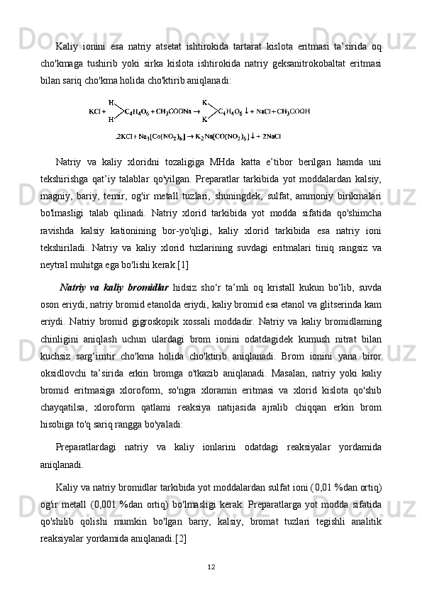 Kaliy   ionini   esa   natriy   atsetat   ishtirokida   tartarat   kislota   eritmasi   ta’sirida   oq
cho'kmaga   tushirib   yoki   sirka   kislota   ishtirokida   natriy   geksanitrokobaltat   eritmasi
bilan sariq cho'kma holida cho'ktirib aniqlanadi:
Natriy   va   kaliy   xloridni   tozaligiga   MHda   katta   e’tibor   berilgan   hamda   uni
tekshirishga   qat’iy   talablar   qo'yilgan.   Preparatlar   tarkibida   yot   moddalardan   kalsiy,
magniy,   bariy,   temir,   og'ir   metall   tuzlari,   shuningdek,   sulfat,   ammoniy   birikmalari
bo'lmasligi   talab   qilinadi.   Natriy   xlorid   tarkibida   yot   modda   sifatida   qo'shimcha
ravishda   kalsiy   kationining   bor-yo'qligi,   kaliy   xlorid   tarkibida   esa   natriy   ioni
tekshiriladi.   Natriy   va   kaliy   xlorid   tuzlarining   suvdagi   eritmalari   tiniq   rangsiz   va
neytral muhitga ega bo'lishi kerak. [1]
  Natriy   va   kaliy   bromidlar   hidsiz   sho‘r   ta’mli   oq   kristall   kukun   bo‘lib,   suvda
oson eriydi, natriy bromid etanolda eriydi, kaliy bromid esa etanol va glitserinda kam
eriydi.   Natriy   bromid   gigroskopik   xossali   moddadir.   Natriy   va   kaliy   bromidlaming
chinligini   aniqlash   uchun   ulardagi   brom   ionini   odatdagidek   kumush   nitrat   bilan
kuchsiz   sarg‘imtir   cho'kma   holida   cho'ktirib   aniqlanadi.   Brom   ionini   yana   biror
oksidlovchi   ta’sirida   erkin   bromga   o'tkazib   aniqlanadi.   Masalan,   natriy   yoki   kaliy
bromid   eritmasiga   xloroform,   so'ngra   xloramin   eritmasi   va   xlorid   kislota   qo'shib
chayqatilsa,   xloroform   qatlami   reaksiya   natijasida   ajralib   chiqqan   erkin   brom
hisobiga to'q sariq rangga bo'yaladi:
Preparatlardagi   natriy   va   kaliy   ionlarini   odatdagi   reaksiyalar   yordamida
aniqlanadi.
Kaliy va natriy bromidlar tarkibida yot moddalardan sulfat ioni ( 0,01  %dan ortiq)
og'ir   metall   ( 0,001   %dan   ortiq)   bo'lmasligi   kerak.   Preparatlarga   yot   modda   sifatida
qo'shilib   qolishi   mumkin   bo'lgan   bariy,   kalsiy,   bromat   tuzlari   tegishli   analitik
reaksiyalar yordamida aniqlanadi. [2]
12 