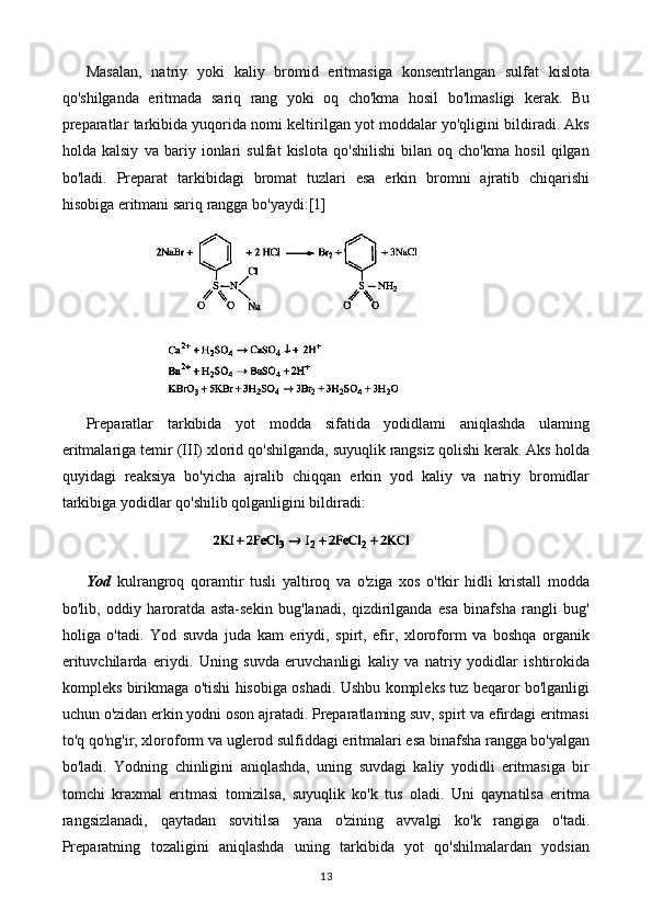 Masalan,   natriy   yoki   kaliy   bromid   eritmasiga   konsentrlangan   sulfat   kislota
qo'shilganda   eritmada   sariq   rang   yoki   oq   cho'kma   hosil   bo'lmasligi   kerak.   Bu
preparatlar tarkibida yuqorida nomi keltirilgan yot moddalar yo'qligini bildiradi. Aks
holda   kalsiy   va   bariy   ionlari   sulfat   kislota   qo'shilishi   bilan   oq   cho'kma   hosil   qilgan
bo'ladi.   Preparat   tarkibidagi   bromat   tuzlari   esa   erkin   bromni   ajratib   chiqarishi
hisobiga eritmani sariq rangga bo'yaydi: [1]
Preparatlar   tarkibida   yot   modda   sifatida   yodidlami   aniqlashda   ulaming
eritmalariga temir (III) xlorid qo'shilganda, suyuqlik rangsiz qolishi kerak. Aks holda
quyidagi   reaksiya   bo'yicha   ajralib   chiqqan   erkin   yod   kaliy   va   natriy   bromidlar
tarkibiga yodidlar qo'shilib qolganligini bildiradi:
Yod   kulrangroq   qoramtir   tusli   yaltiroq   va   o'ziga   xos   o'tkir   hidli   kristall   modda
bo'lib,   oddiy   haroratda   asta-sekin   bug'lanadi,   qizdirilganda   esa   binafsha   rangli   bug'
holiga   o'tadi.   Yod   suvda   juda   kam   eriydi,   spirt,   efir,   xloroform   va   boshqa   organik
erituvchilarda   eriydi.   Uning   suvda   eruvchanligi   kaliy   va   natriy   yodidlar   ishtirokida
kompleks birikmaga o'tishi hisobiga oshadi. Ushbu kompleks tuz beqaror bo'lganligi
uchun o'zidan erkin yodni oson ajratadi. Preparatlaming suv, spirt va efirdagi eritmasi
to'q qo'ng'ir, xloroform va uglerod sulfiddagi eritmalari esa binafsha rangga bo'yalgan
bo'ladi.   Yodning   chinligini   aniqlashda,   uning   suvdagi   kaliy   yodidli   eritmasiga   bir
tomchi   kraxmal   eritmasi   tomizilsa,   suyuqlik   ko'k   tus   oladi.   Uni   qaynatilsa   eritma
rangsizlanadi,   qaytadan   sovitilsa   yana   o'zining   avvalgi   ko'k   rangiga   o'tadi.
Preparatning   tozaligini   aniqlashda   uning   tarkibida   yot   qo'shilmalardan   yodsian
13 