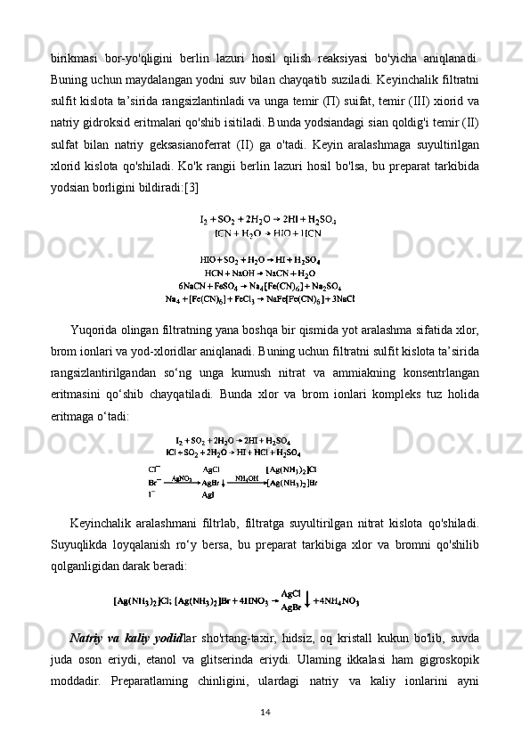 birikmasi   bor-yo'qligini   berlin   lazuri   hosil   qilish   reaksiyasi   bo'yicha   aniqlanadi.
Buning uchun maydalangan yodni suv bilan chayqatib suziladi. Keyinchalik filtratni
sulfit kislota ta’sirida rangsizlantinladi va unga temir (П) suifat, temir (III) xiorid va
natriy gidroksid eritmalari qo'shib isitiladi. Bunda yodsiandagi sian qoldig'i temir (II)
sulfat   bilan   natriy   geksasianoferrat   (II)   ga   o'tadi.   Keyin   aralashmaga   suyultirilgan
xlorid   kislota   qo'shiladi.   Ko'k   rangii   berlin   lazuri   hosil   bo'lsa,   bu   preparat   tarkibida
yodsian borligini bildiradi: [3]
Yuqorida olingan filtratning yana boshqa bir qismida yot aralashma sifatida xlor,
brom ionlari va yod-xloridlar aniqlanadi. Buning uchun filtratni sulfit kislota ta’sirida
rangsizlantirilgandan   so‘ng   unga   kumush   nitrat   va   ammiakning   konsentrlangan
eritmasini   qo‘shib   chayqatiladi.   Bunda   xlor   va   brom   ionlari   kompleks   tuz   holida
eritmaga o‘tadi:
Keyinchalik   aralashmani   filtrlab,   filtratga   suyultirilgan   nitrat   kislota   qo'shiladi.
Suyuqlikda   loyqalanish   ro‘y   bersa,   bu   preparat   tarkibiga   xlor   va   bromni   qo'shilib
qolganligidan darak beradi:
Natriy   va   kaliy   yodid lar   sho'rtang-taxir,   hidsiz,   oq   kristall   kukun   bo'lib,   suvda
juda   oson   eriydi,   etanol   va   glitserinda   eriydi.   Ulaming   ikkalasi   ham   gigroskopik
moddadir.   Preparatlaming   chinligini,   ulardagi   natriy   va   kaliy   ionlarini   ayni
14 