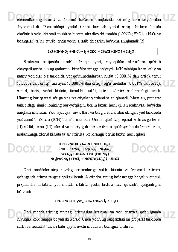 elementlaming   xlorid   va   bromid   tuzlarini   aniqlashda   keltirilgan   reaksiyalardan
foydalaniladi.   Preparatdagi   yodid   ionini   kumush   yodid   sariq   cho'kma   holida
cho'ktirib yoki kislotali muhitda birorta oksidlovchi modda (NaN O 3 ; ҒеС1 3   +Н 2 O 2   va
boshqalar) ta’sir ettirib, erkin yodni ajratib chiqarish bo'yicha aniqlanadi: [2]
Reaksiya   natijasida   ajralib   chiqqan   yod,   suyuqlikka   xloroform   qo'shib
chayqatilganda, uning qatlamini binafsha rangga bo'yaydi. MH talabiga ko'ra kaliy va
natriy   yodidlar   o'z   tarkibida   yot   qo'shimchalardan   sulfat   ( 0,0001 %   dan  ortiq),   temir
( 0,001 %   dan ortiq), mishyak ( 0,0001 %   dan ortiq), og'ir metallar ( 0,001 %   dan ortiq),
sianid,   bariy,   yodat   kislota,   tiosulfat,   sulfit,   nitrit   tuzlarini   saqlamasligi   kerak.
Ulaming har  qaysisi  o'ziga xos reaksiyalar  yordamida aniqlanadi. Masalan,  preparat
tarkibidagi sianid ionining bor-yo'qligini berlin lazuri hosil qilish reaksiyasi bo'yicha
aniqlash mumkin. Yod, ayniqsa, suv o'tlari va burg'u suvlaridan olingan yod tarkibida
yodsianid birikmasi (ICN) bo'lishi mumkin. Uni aniqlashda preparat eritmasiga temir
(II) sulfat, temir (III) xlorid va natriy gidroksid eritmasi qo'shgan holda bir oz isitib,
aralashmaga xlorid kislota ta’sir ettirilsa, ko'k rangii berlin lazuri hosil qiladi:
Dori   moddalarining   suvdagi   eritmalariga   sulfat   kislota   va   kraxmal   eritmasi
qo'shganda eritma rangsiz qolishi kerak. Aksincha, uning ko'k rangga bo'yalib ketishi,
preparatlar   tarkibida   yot   modda   sifatida   yodat   kislota   tuzi   qo'shilib   qolganligini
bildiradi:
Dori   moddalarining   suvdagi   eritmasiga   kraxmal   va   yod   eritmasi   qo'shilganda
suyuqlik ko'k rangga bo'yalishi kerak. Unda yodning rangsizlanishi preparat tarkibida
sulfit va tiosulfat tuzlari kabi qaytaruvchi moddalar borligini bildiradi:
15 