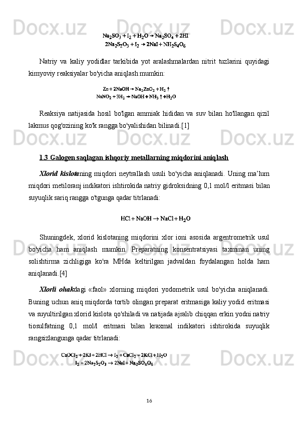 Natriy   va   kaliy   yodidlar   tarkibida   yot   aralashmalardan   nitrit   tuzlarini   quyidagi
kimyoviy reaksiyalar bo'yicha aniqlash mumkin:
Reaksiya   natijasida   hosil   bo'lgan   ammiak   hididan   va   suv   bilan   ho'llangan   qizil
lakmus qog'ozining ko'k rangga bo'yalishidan bilinadi. [1]
1.3 Galogen saqlagan ishqoriy metallarning miqdorini aniqlash
Xlorid   kislota ning  miqdori  neytrallash  usuli   bo'yicha  aniqlanadi.  Uning  ma’lum
miqdori metiloranj indikatori ishtirokida natriy gidroksidning  0,1  mol /l  eritmasi bilan
suyuqlik sariq rangga o'tgunga qadar titrlanadi:
Shuningdek,   xlorid   kislotaning   miqdorini   xlor   ioni   asosida   argentrometrik   usul
bo'yicha   ham   aniqlash   mumkin.   Preparatning   konsentratsiyasi   taxminan   uning
solishtirma   zichligiga   ko'ra   MHda   keltirilgan   jadvaldan   foydalangan   holda   ham
aniqlanadi. [4]
Xlorli   ohak dagi   «faol»   xlorning   miqdori   yodometrik   usul   bo'yicha   aniqlanadi.
Buning uchun aniq miqdorda tortib olingan preparat eritmasiga kaliy yodid eritmasi
va suyultirilgan xlorid kislota qo'shiladi va natijada ajralib chiqqan erkin yodni natriy
tiosulfatning   0,1   mol /l   eritmasi   bilan   kraxmal   indikatori   ishtirokida   suyuqlik
rangsizlangunga qadar titrlanadi:
16 