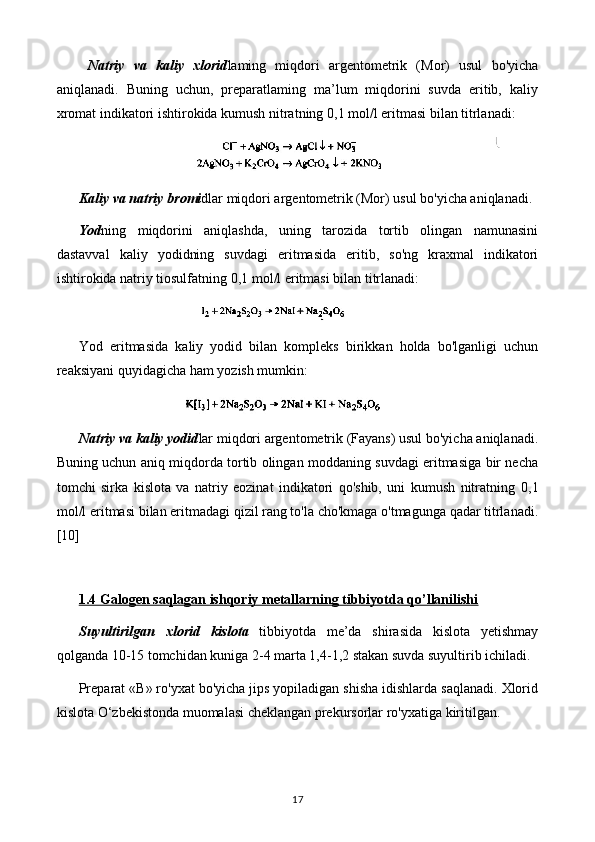   Natriy   va   kaliy   xlorid laming   miqdori   argentometrik   (Mor)   usul   bo'yicha
aniqlanadi.   Buning   uchun,   preparatlaming   ma’lum   miqdorini   suvda   eritib,   kaliy
xromat indikatori ishtirokida kumush nitratning  0,1  mol /l  eritmasi bilan titrlanadi:
Kaliy va natriy bromi dlar miqdori argentometrik (Mor) usul bo'yicha aniqlanadi. 
Yod ning   miqdorini   aniqlashda,   uning   tarozida   tortib   olingan   namunasini
dastavval   kaliy   yodidning   suvdagi   eritmasida   eritib,   so'ng   kraxmal   indikatori
ishtirokida natriy tiosulfatning  0,1  mol /l  eritmasi bilan titrlanadi:
Yod   eritmasida   kaliy   yodid   bilan   kompleks   birikkan   holda   bo'lganligi   uchun
reaksiyani quyidagicha ham yozish mumkin:
Natriy va kaliy yodid lar miqdori argentometrik (Fayans) usul bo'yicha aniqlanadi.
Buning uchun aniq miqdorda tortib olingan moddaning suvdagi eritmasiga bir necha
tomchi   sirka   kislota   va   natriy   eozinat   indikatori   qo'shib,   uni   kumush   nitratning   0,1
mol /l  eritmasi bilan eritmadagi qizil rang to'la cho'kmaga o'tmagunga qadar titrlanadi.
[10]
1.4 Galogen saqlagan ishqoriy metallarning tibbiyotda qo’llanilishi
Suyultirilgan   xlorid   kislota   tibbiyotda   me’da   shirasida   kislota   yetishmay
qolganda 10-15 tomchidan kuniga 2-4 marta 1,4-1,2 stakan suvda suyultirib ichiladi. 
Preparat «В» ro'yxat bo'yicha jips yopiladigan shisha idishlarda saqlanadi. Xlorid
kislota O‘zbekistonda muomalasi cheklangan prekursorlar ro'yxatiga kiritilgan.
17 