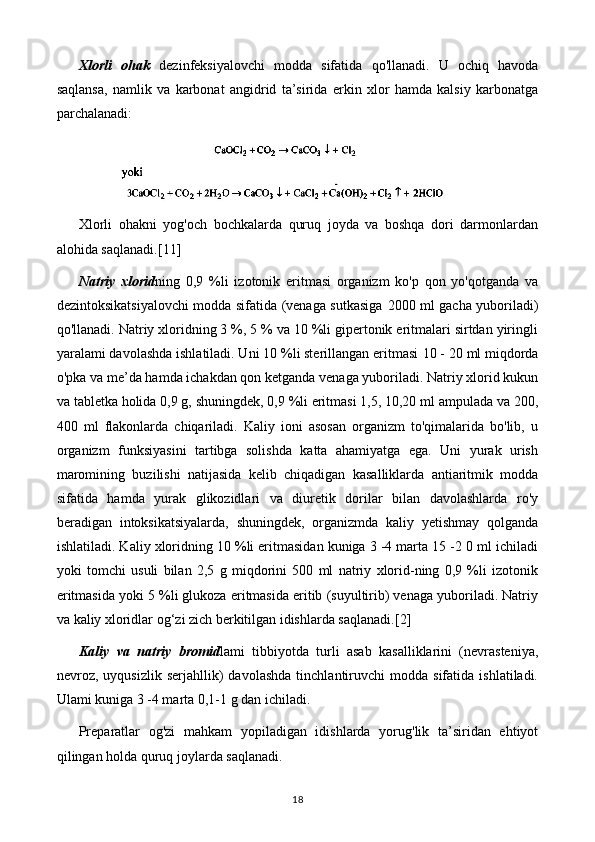 Xlorli   ohak   dezinfeksiyalovchi   modda   sifatida   qo'llanadi.   U   ochiq   havoda
saqlansa,   namlik   va   karbonat   angidrid   ta’sirida   erkin   xlor   hamda   kalsiy   karbonatga
parchalanadi:
Xlorli   ohakni   yog'och   bochkalarda   quruq   joyda   va   boshqa   dori   darmonlardan
alohida saqlanadi. [11]
Natriy   xlorid ning   0,9   %li   izotonik   eritmasi   organizm   ko'p   qon   yo'qotganda   va
dezintoksikatsiyalovchi modda sifatida (venaga sutkasiga   2000   ml gacha yuboriladi)
qo'llanadi. Natriy xloridning 3 %, 5 % va 10 %li gipertonik eritmalari sirtdan yiringli
yaralami davolashda ishlatiladi. Uni 10 %li sterillangan eritmasi  10 - 20  ml miqdorda
o'pka va me’da hamda ichakdan qon ketganda venaga yuboriladi. Natriy xlorid kukun
va tabletka holida 0,9 g, shuningdek, 0,9 %li eritmasi 1,5, 10,20 ml ampulada va 200,
400   ml   flakonlarda   chiqariladi.   Kaliy   ioni   asosan   organizm   to'qimalarida   bo'lib,   u
organizm   funksiyasini   tartibga   solishda   katta   ahamiyatga   ega.   Uni   yurak   urish
maromining   buzilishi   natijasida   kelib   chiqadigan   kasalliklarda   antiaritmik   modda
sifatida   hamda   yurak   glikozidlari   va   diuretik   dorilar   bilan   davolashlarda   ro'y
beradigan   intoksikatsiyalarda,   shuningdek,   organizmda   kaliy   yetishmay   qolganda
ishlatiladi. Kaliy xloridning 10 %li eritmasidan kuniga 3 -4 marta 15 -2 0 ml ichiladi
yoki   tomchi   usuli   bilan   2,5   g   miqdorini   500   ml   natriy   xlorid-ning   0,9   %li   izotonik
eritmasida yoki 5 %li glukoza eritmasida eritib (suyultirib) venaga yuboriladi. Natriy
va kaliy xloridlar og‘zi zich berkitilgan idishlarda saqlanadi. [2]
Kaliy   va   natriy   bromid lami   tibbiyotda   turli   asab   kasalliklarini   (nevrasteniya,
nevroz,  uyqusizlik   serjahllik)   davolashda   tinchlantiruvchi   modda  sifatida   ishlatiladi.
Ulami kuniga 3 -4 marta 0,1-1 g dan ichiladi.
Preparatlar   og'zi   mahkam   yopiladigan   idishlarda   yorug'lik   ta’siridan   ehtiyot
qilingan holda quruq joylarda saqlanadi.
18 