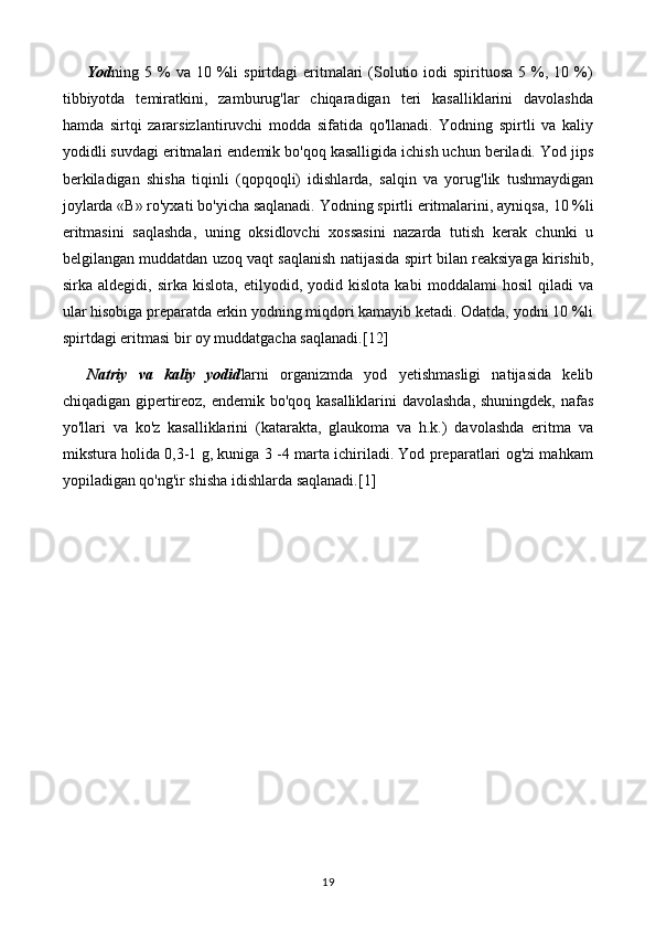 Yod ning 5  %  va 10  %li   spirtdagi  eritmalari  (Solutio  iodi  spirituosa  5  %,  10 %)
tibbiyotda   temiratkini,   zamburug'lar   chiqaradigan   teri   kasalliklarini   davolashda
hamda   sirtqi   zararsizlantiruvchi   modda   sifatida   qo'llanadi.   Yodning   spirtli   va   kaliy
yodidli suvdagi eritmalari endemik bo'qoq kasalligida ichish uchun beriladi. Yod jips
berkiladigan   shisha   tiqinli   (qopqoqli)   idishlarda,   salqin   va   yorug'lik   tushmaydigan
joylarda «В» ro'yxati bo'yicha saqlanadi. Yodning spirtli eritmalarini, ayniqsa,  10  %li
eritmasini   saqlashda,   uning   oksidlovchi   xossasini   nazarda   tutish   kerak   chunki   u
belgilangan muddatdan uzoq vaqt saqlanish natijasida spirt bilan reaksiyaga kirishib,
sirka   aldegidi,   sirka   kislota,   etilyodid,   yodid   kislota   kabi   moddalami   hosil   qiladi   va
ular hisobiga preparatda erkin yodning miqdori kamayib ketadi. Odatda, yodni 10 %li
spirtdagi eritmasi bir oy muddatgacha saqlanadi. [12]
Natriy   va   kaliy   yodid larni   organizmda   yod   yetishmasligi   natijasida   kelib
chiqadigan gipertireoz, endemik bo'qoq kasalliklarini davolashda, shuningdek, nafas
yo'llari   va   ko'z   kasalliklarini   (katarakta,   glaukoma   va   h.k.)   davolashda   eritma   va
mikstura holida 0,3-1 g, kuniga 3 -4 marta ichiriladi. Yod preparatlari og'zi mahkam
yopiladigan qo'ng'ir shisha idishlarda saqlanadi. [1]
19 