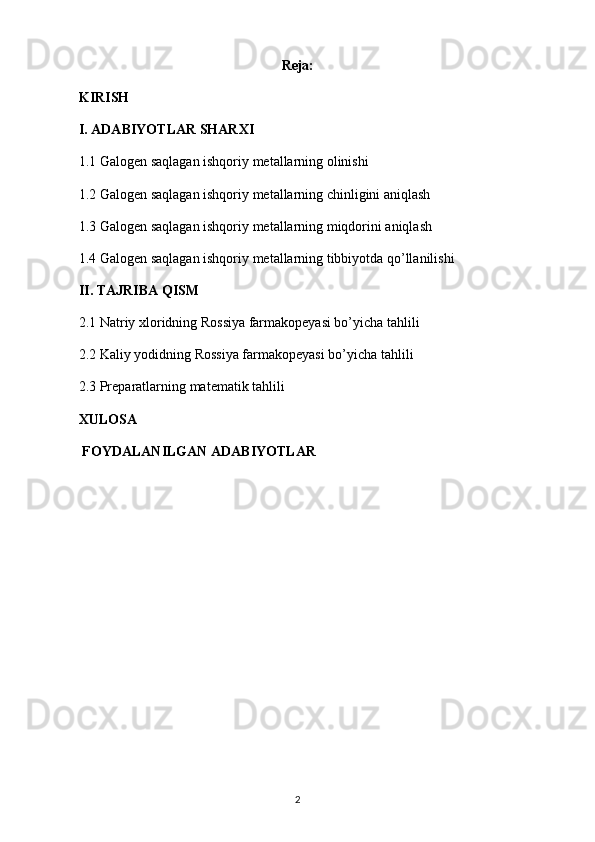 Reja:
KIRISH
I. ADABIYOTLAR SHARXI
1.1 Galogen saqlagan ishqoriy metallarning olinishi
1.2 Galogen saqlagan ishqoriy metallarning chinligini aniqlash
1.3 Galogen saqlagan ishqoriy metallarning miqdorini aniqlash
1.4 Galogen saqlagan ishqoriy metallarning tibbiyotda qo’llanilishi
II. TAJRIBA QISM
2.1 Natriy xloridning Rossiya farmakopeyasi bo’yicha tahlili
2.2 Kaliy yodidning Rossiya farmakopeyasi bo’yicha tahlili
2.3 Preparatlarning matematik tahlili
XULOSA
 FOYDALANILGAN ADABIYOTLAR
2 