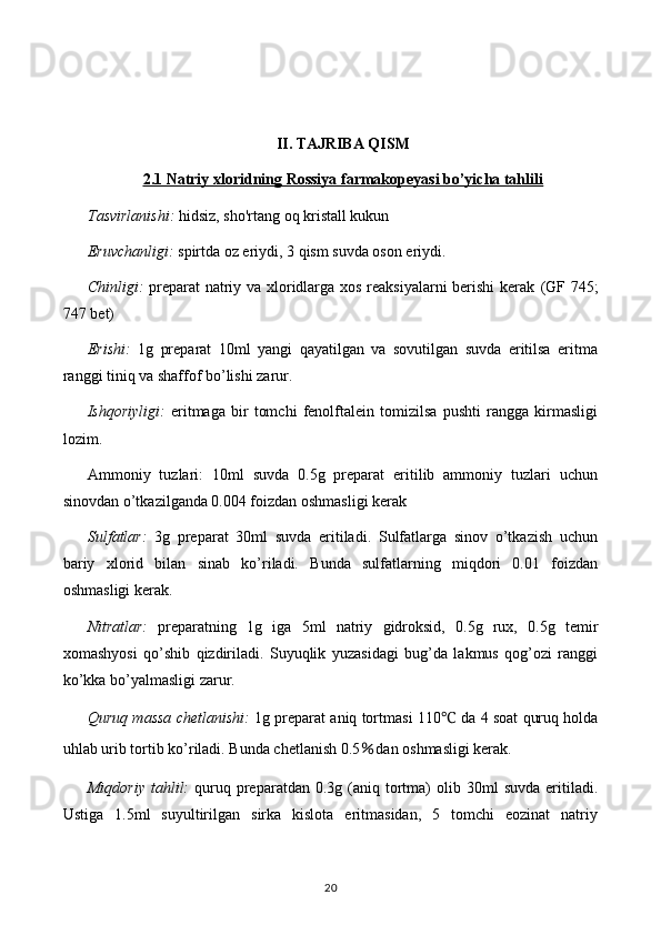 II. TAJRIBA QISM
2.1 Natriy xloridning Rossiya farmakopeyasi bo’yicha tahlili
Tasvirlanishi:   hidsiz, sho'rtang oq kristall kukun
Eruvchanligi:  spirtda oz eriydi, 3 qism suvda oson eriydi.
Chinligi:   preparat natriy va xloridlarga xos reaksiyalarni berishi  kerak   (GF 745;
747 bet)
Erishi:   1g   preparat   10ml   yangi   qayatilgan   va   sovutilgan   suvda   eritilsa   eritma
ranggi tiniq va shaffof bo’lishi zarur.
Ishqoriyligi:   eritmaga   bir   tomchi   fenolftalein   tomizilsa   pushti   rangga   kirmasligi
lozim.
Ammoniy   tuzlari:   10ml   suvda   0.5g   preparat   eritilib   ammoniy   tuzlari   uchun
sinovdan o’tkazilganda 0.004 foizdan oshmasligi kerak
Sulfatlar:   3g   preparat   30ml   suvda   eritiladi.   Sulfatlarga   sinov   o’tkazish   uchun
bariy   xlorid   bilan   sinab   ko’riladi.   Bunda   sulfatlarning   miqdori   0.01   foizdan
oshmasligi kerak.
Nitratlar:   preparatning   1g   iga   5ml   natriy   gidroksid,   0.5g   rux,   0.5g   temir
xomashyosi   qo’shib   qizdiriladi.   Suyuqlik   yuzasidagi   bug’da   lakmus   qog’ozi   ranggi
ko’kka bo’yalmasligi zarur.
Quruq massa chetlanishi:   1g preparat aniq tortmasi 110 ℃  da 4 soat quruq holda
uhlab urib tortib ko’riladi. Bunda chetlanish  0.5 % dan oshmasligi kerak.
Miqdoriy   tahlil:   quruq  preparatdan  0.3g  (aniq  tortma)   olib  30ml   suvda  eritiladi.
Ustiga   1.5ml   suyultirilgan   sirka   kislota   eritmasidan,   5   tomchi   eozinat   natriy
20