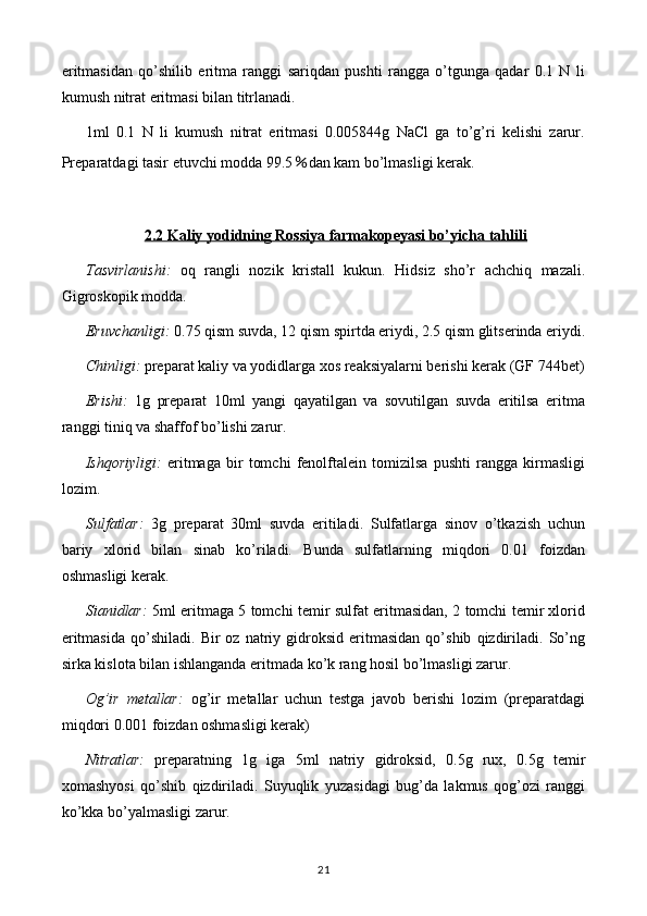eritmasidan   qo’shilib   eritma   ranggi   sariqdan   pushti   rangga   o’tgunga   qadar   0.1   N   li
kumush nitrat eritmasi bilan titrlanadi.
1ml   0.1   N   li   kumush   nitrat   eritmasi   0.005844g   NaCl   ga   to’g’ri   kelishi   zarur.
Preparatdagi tasir etuvchi modda 99.5 % dan kam bo’lmasligi kerak.
2.2 Kaliy yodidning Rossiya farmakopeyasi bo’yicha tahlili
Tasvirlanishi:   oq   rangli   nozik   kristall   kukun.   Hidsiz   sho’r   achchiq   mazali.
Gigroskopik modda.
Eruvchanligi:  0.75 qism suvda, 12 qism spirtda eriydi, 2.5 qism glitserinda eriydi.
Chinligi:  preparat kaliy va yodidlarga xos reaksiyalarni berishi kerak   (GF 744bet)
Erishi:   1g   preparat   10ml   yangi   qayatilgan   va   sovutilgan   suvda   eritilsa   eritma
ranggi tiniq va shaffof bo’lishi zarur.
Ishqoriyligi:   eritmaga   bir   tomchi   fenolftalein   tomizilsa   pushti   rangga   kirmasligi
lozim.
Sulfatlar:   3g   preparat   30ml   suvda   eritiladi.   Sulfatlarga   sinov   o’tkazish   uchun
bariy   xlorid   bilan   sinab   ko’riladi.   Bunda   sulfatlarning   miqdori   0.01   foizdan
oshmasligi kerak.
Sianidlar:   5ml eritmaga 5 tomchi temir sulfat eritmasidan, 2 tomchi temir xlorid
eritmasida   qo’shiladi.   Bir   oz   natriy  gidroksid   eritmasidan   qo’shib   qizdiriladi.   So’ng
sirka kislota bilan ishlanganda eritmada ko’k rang hosil bo’lmasligi zarur.
Og’ir   metallar:   og’ir   metallar   uchun   testga   javob   berishi   lozim   (preparatdagi
miqdori 0.001 foizdan oshmasligi kerak)
Nitratlar:   preparatning   1g   iga   5ml   natriy   gidroksid,   0.5g   rux,   0.5g   temir
xomashyosi   qo’shib   qizdiriladi.   Suyuqlik   yuzasidagi   bug’da   lakmus   qog’ozi   ranggi
ko’kka bo’yalmasligi zarur.
21