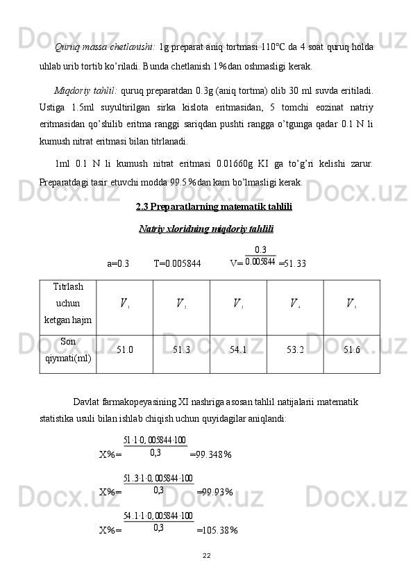 Quruq massa chetlanishi:   1g preparat aniq tortmasi 110 ℃  da 4 soat quruq holda
uhlab urib tortib ko’riladi. Bunda chetlanish  1 ％ dan oshmasligi kerak.
Miqdoriy tahlil:   quruq preparatdan 0.3g (aniq tortma) olib 30 ml suvda eritiladi.
Ustiga   1.5ml   suyultirilgan   sirka   kislota   eritmasidan,   5   tomchi   eozinat   natriy
eritmasidan   qo’shilib   eritma   ranggi   sariqdan   pushti   rangga   o’tgunga   qadar   0.1   N   li
kumush nitrat eritmasi bilan titrlanadi.
1ml   0.1   N   li   kumush   nitrat   eritmasi   0.01660g   KI   ga   to’g’ri   kelishi   zarur.
Preparatdagi tasir etuvchi modda 99.5 ％ dan kam bo’lmasligi kerak.
2.3 Preparatlarning matematik tahlili
Natriy xloridning miqdoriy tahlili
a=0.3          T= 0.005844             V=0.3	
0.005844 =51.33
Titrlash
uchun
ketgan hajm	
V	1	V	2	V	3	V	4	V	5
Son
qiymati(ml) 51.0 51.3 54.1 53.2 51.6
Davlat farmakopeyasining XI nashriga asosan tahlil natijalarii matematik 
statistika usuli bilan ishlab chiqish uchun quyidagilar aniqlandi: 
X ％ =	
51⋅1⋅0,005844	⋅100	
0,3 =99.348 ％
X ％ =	
51	.3⋅1⋅0,005844	⋅100	
0,3 =99.93 ％
X ％ =	
54	.1⋅1⋅0,005844	⋅100	
0,3 =105.38 ％
22 