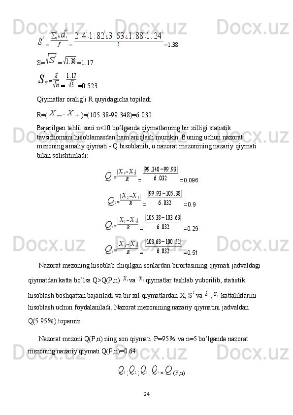 S	
2=	∑	1
5¿d	1
2	
f =	
2.4
2
⋅1.82	
2
¿3.63	
2
¿1.88	
2
⋅1.24	
2	
5 =1.38
S=	
√S	
2 =	
√1.38 =1.17	
S	X=	
S
√n
=	
1.17
√5 =0.523
Qiymatlar oralig’i R quyidagicha topiladi: 
R=(	
X	max	−X	min )=(105.38-99.348)=6.032
Bajarilgan tahlil soni n<10 bo’lganda qiymatlarning bir xilligi statistik 
tavsifnomani hisoblamasdan ham aniqlash mumkin. Buning uchun nazorat 
mezoning amaliy qiymati - Q hisoblanib, u nazorat mezonining nazariy qiymati 
bilan solishtiriladi:	
Q	1=
|x1−x2|	
R
=	
|99	.348	−99	.93	|	
6.032 =0.096	
Q	2=
|x2−x3|	
R
=	
|99	.93	−105	.38	|	
6.032 =0.9	
Q	3=
|x3−x4|	
R
=	
|105	.38	−103	.63|	
6.032 =0.29	
Q	4=
|x4−x5|	
R
=	
|103	.63	−100	.51|	
6.032 =0.51
Nazorat mezoning hisoblab chiqilgan sonlardan birortasining qiymati jadvaldagi 
qiymatdan katta bo’lsa Q>Q(P,n) 	
x1 va 	x2 qiymatlar tashlab yuborilib, statistik 
hisoblash boshqattan bajariladi va bir xil qiymatlardan X, S	
2 va 	s1 ,	sx  kattaliklarini 
hisoblash uchun foydalaniladi. Nazorat mezonining nazariy qiymatini jadvaldan 
Q(5.95 ％ ) topamiz.
Nazorat mezoni Q(P,n) ning son qiymati  P=95  	
％ va n=5 bo’lganda nazorat 
mezoning nazariy qiymati Q(P,n)=0.64	
Q	1
;	Q	2 ;	Q	3 ;	Q	4 <	Q (P,n)
24 