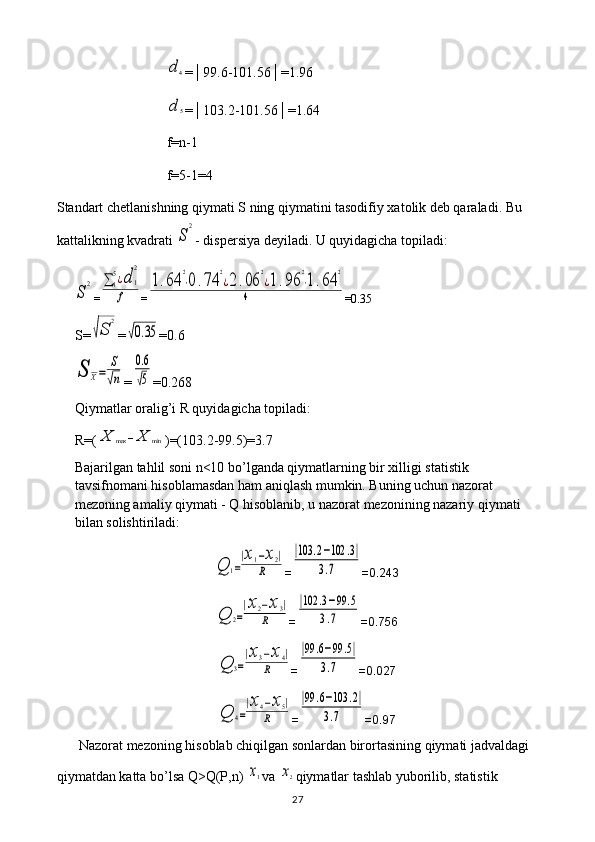 d	4=│99.6-101.56│=1.96	
d	5
=│103.2-101.56│=1.64
f=n-1
f=5-1=4
Standart chetlanishning qiymati S ning qiymatini tasodifiy xatolik deb qaraladi. Bu 
kattalikning kvadrati 
S	
2 - dispersiya deyiladi. U quyidagicha topiladi:	
S	
2
=	∑	1
5¿d	1
2	
f =	
1.64	
2
⋅0.74	
2
¿2.06	
2
¿1.96	
2
⋅1.64	
2	
4 =0.35
S=	
√S	
2 =	
√0.35 =0.6	
S	X=	
S
√n
=	
0.6
√5 =0.268
Qiymatlar oralig’i R quyidagicha topiladi: 
R=(	
X	max	−X	min )=(103.2-99.5)=3.7
Bajarilgan tahlil soni n<10 bo’lganda qiymatlarning bir xilligi statistik 
tavsifnomani hisoblamasdan ham aniqlash mumkin. Buning uchun nazorat 
mezoning amaliy qiymati - Q hisoblanib, u nazorat mezonining nazariy qiymati 
bilan solishtiriladi:	
Q	1=
|x1−x2|	
R
=	
|103	.2−102	.3|	
3.7 =0.243	
Q	2=
|x2−x3|	
R
=	
|102	.3−99	.5	
3.7 =0.756	
Q	3=
|x3−x4|	
R
=	
|99	.6−99	.5|	
3.7 =0.027	
Q	4=
|x4−x5|	
R
=	
|99	.6−103	.2|	
3.7 =0.97
Nazorat mezoning hisoblab chiqilgan sonlardan birortasining qiymati jadvaldagi 
qiymatdan katta bo’lsa Q>Q(P,n) 	
x1 va 	x2 qiymatlar tashlab yuborilib, statistik 
27 