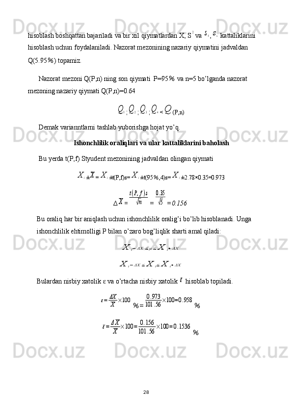 hisoblash boshqattan bajariladi va bir xil qiymatlardan X, S2 va 	s1 ,	sx  kattaliklarini 
hisoblash uchun foydalaniladi. Nazorat mezonining nazariy qiymatini jadvaldan 
Q(5.95 ％ ) topamiz.
Nazorat mezoni Q(P,n) ning son qiymati  P=95  	
％ va n=5 bo’lganda nazorat 
mezoning nazariy qiymati Q(P,n)=0.64	
Q	1
;	Q	2 ;	Q	3 ;	Q	4 <	Q (P,n)
Demak varianntlarni tashlab yuborishga hojat yo’q.
Ishonchlilik oraliqlari va ular kattaliklarini baholash
Bu yerda t(P,f) Styudent mezonining jadvaldan olingan qiymati 	
X	i
±	X =	X	i ±t(P,f)s=	X	i ±t(95 ％ ,4)s=	X	i ±2.78 × 0.35=0.973
∆	
X =	
t(P,f)s	
√n =	
0.35
√5 =0.156
Bu oraliq har bir aniqlash uchun ishonchlilik oralig’i bo’lib hisoblanadi. Unga 
ishonchlilik ehtimolligi P bilan o’zaro bog’liqlik sharti amal qiladi:	
X	i−ΔX	≤μ≤	X	i+ΔX	
X	i−ΔX	≤	X	i≤	X	i+ΔX
Bulardan nisbiy xatolik   va o’rtacha nisbiy xatolik 	
ɛ	ε  hisoblab topiladi.	
ε=	ΔX
X	×100
％ =	0.973	
101	.56	×100	=0.958 ％	
ε=	ΔX
X	×100	=	0.156	
101	.56	×100	=	0.1536
％
28 