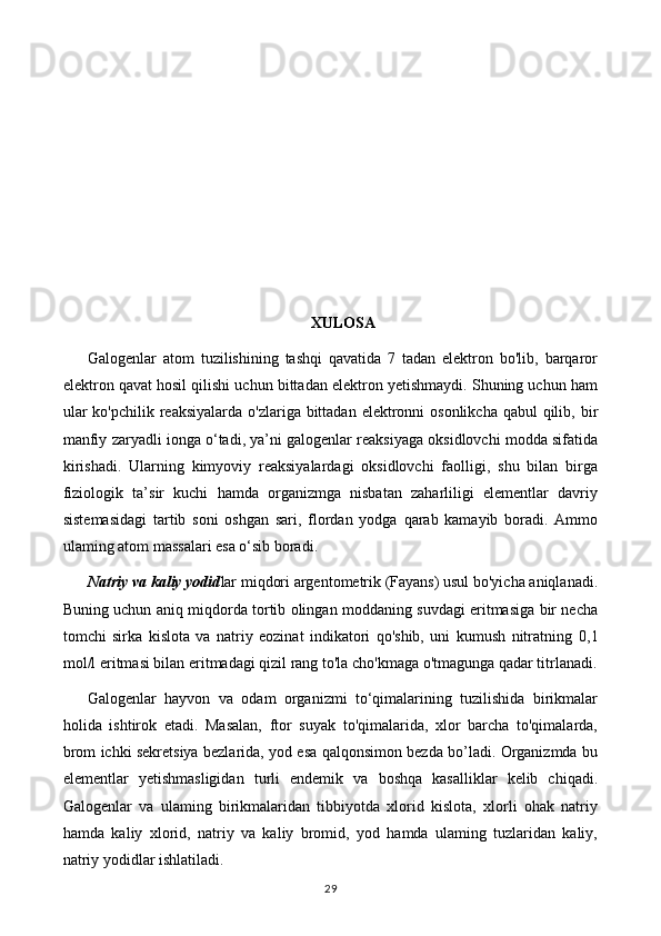 XULOSA
Galogenlar   atom   tuzilishining   tashqi   qavatida   7   tadan   elektron   bo'lib,   barqaror
elektron qavat hosil qilishi uchun bittadan elektron yetishmaydi. Shuning uchun ham
ular  ko'pchilik  reaksiyalarda  o'zlariga bittadan elektronni  osonlikcha  qabul  qilib, bir
manfiy zaryadli ionga o‘tadi, ya’ni galogenlar reaksiyaga oksidlovchi modda sifatida
kirishadi.   Ularning   kimyoviy   reaksiyalardagi   oksidlovchi   faolligi,   shu   bilan   birga
fiziologik   ta’sir   kuchi   hamda   organizmga   nisbatan   zaharliligi   elementlar   davriy
sistemasidagi   tartib   soni   oshgan   sari,   flordan   yodga   qarab   kamayib   boradi.   Ammo
ulaming atom massalari esa o‘sib boradi. 
Natriy va kaliy yodid lar miqdori argentometrik (Fayans) usul bo'yicha aniqlanadi.
Buning uchun aniq miqdorda tortib olingan moddaning suvdagi eritmasiga bir necha
tomchi   sirka   kislota   va   natriy   eozinat   indikatori   qo'shib,   uni   kumush   nitratning   0,1
mol /l  eritmasi bilan eritmadagi qizil rang to'la cho'kmaga o'tmagunga qadar titrlanadi.
Galogenlar   hayvon   va   odam   organizmi   to‘qimalarining   tuzilishida   birikmalar
holida   ishtirok   etadi.   Masalan,   ftor   suyak   to'qimalarida,   xlor   barcha   to'qimalarda,
brom ichki sekretsiya bezlarida, yod esa qalqonsimon bezda bo’ladi. Organizmda bu
elementlar   yetishmasligidan   turli   endemik   va   boshqa   kasalliklar   kelib   chiqadi.
Galogenlar   va   ulaming   birikmalaridan   tibbiyotda   xlorid   kislota,   xlorli   ohak   natriy
hamda   kaliy   xlorid,   natriy   va   kaliy   bromid,   yod   hamda   ulaming   tuzlaridan   kaliy,
natriy yodidlar ishlatiladi.
29 