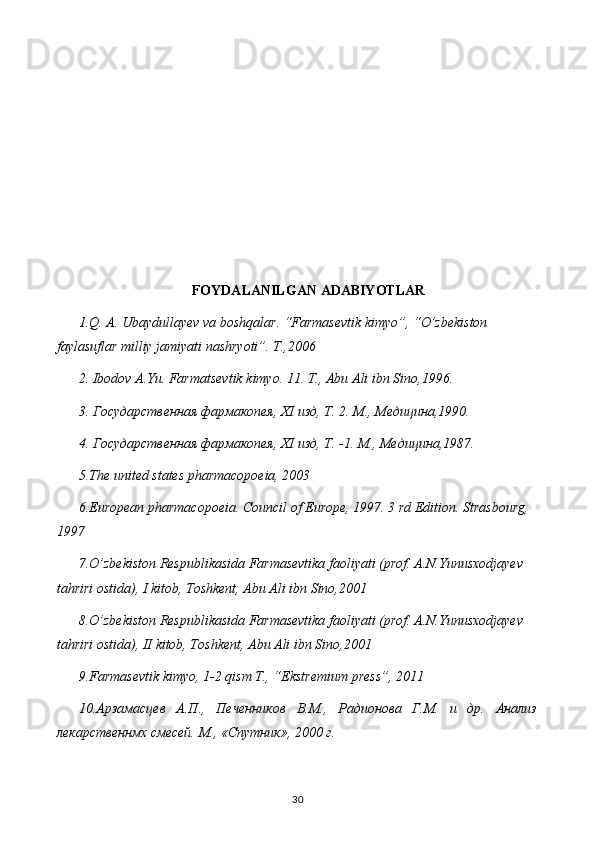 FOYDALANILGAN ADABIYOTLAR
1.Q. A. Ubaydullayev va boshqalar. “Farmasevtik kimyo”, “O’zbekiston 
faylasuflar milliy jamiyati nashryoti”. T.,2006
2. Ibodov A.Yu. Farmatsevtik kimyo. 11. T., Abu Ali ibn Sino,1996.
3. Государственная фармакопея,  XI  изд, Т. 2. М., Медицина,1990.
4. Государственная фармакопея,  XI  изд, Т. -1.  М., Медицина,1987.
5 .The united states pharmacopoeia, 2003
6 .European pharmacopoeia. Council of Europe, 1997. 3 rd Edition. Strasbourg, 
1997
7 .O’zbekiston Respublikasida Farmasevtika faoliyati (prof. A.N.Yunusxodjayev  
tahriri ostida), I kitob, Toshkent, Abu Ali ibn Sino,2001
8 .O’zbekiston Respublikasida Farmasevtika faoliyati (prof. A.N.Yunusxodjayev  
tahriri ostida), II kitob, Toshkent, Abu Ali ibn Sino,2001
9.Farmasevtik kimyo, 1-2 qism T., “Ekstremium press”, 2011
10.Арзамасцев   А.П.,   Печенников   В.М.,   Радионова   Г.М.   и   др.   Анализ
лекарственнмх смесей. М., «Спутник», 2000 г.
30 