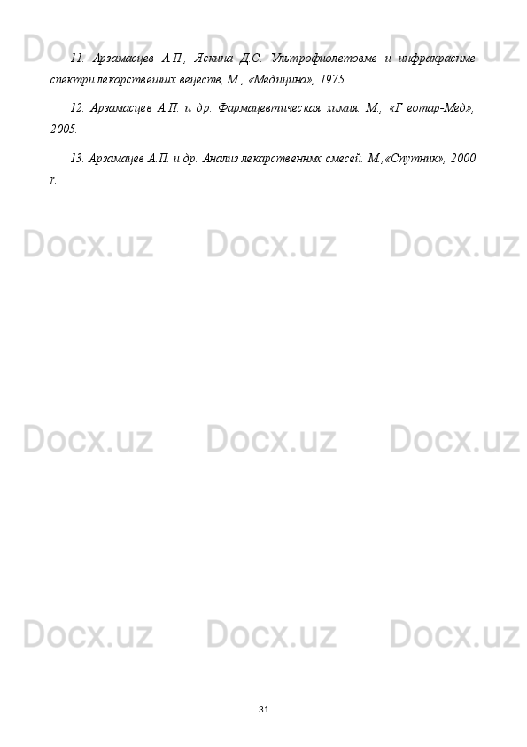 11.   Арзамасцев   А.П.,   Яскина   Д.С.   Ультрофиолетовме   и   инфракраснме
спектри лекарствешшх вецеств, М., «Медицина», 1975.
12.   Арзамасцев   А.П.   и   др.   Фармацевтическая   химия.   М.,   «Г   еотар-Мед»,
2005.
13. Арзамацев А.П. и др. Анализ лекарственнмх смесей. М.,«Спутник», 2000
r .
31