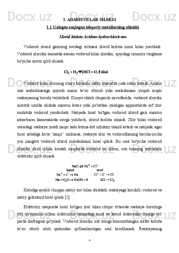 I. ADABIYOTLAR SHARXI
1.1 Galogen saqlagan ishqoriy metallarning olinishi
Xlorid kislota Acidum hydrochloricum
Vodorod   xlorid   gazining   suvdagi   eritmasi   xlorid   kislota   nomi   bilan   yuritiladi.
Vodorod xloridni sanoatda asosan vodorod bilan xlordan, quyidagi umumiy tenglama
bo'yicha sintez qilib olinadi:
Vodorod bilan xlorning o'zaro birikishi oddiy sharoitda juda sekin boradi. Ammo
ular   aralashmasiga   quyosh   nurini   ta’sir   ettirish   yoki   aralashmani   yoqish   orqali
reaksiyaning borishi tezlatiladi. Kimyo ishlab chiqarish zavodlarida, vodorod xloridni
sintetik   usulda   olishda   maxsus   kvars   yoki   po'latdan   yasalgan   apparatlarda   sof   xlor
muhitida   vodorod   yondiriladi.   Natijada   hosil   bo'lgan   vodorod   xlorid   gazi   maxsus
adsorbsion   kameralarda   suvga   yutiltirib,   xlorid   kislota   olinadi.   Xlor   bilan   vodorod
orasidagi reaksiya xuddi zanjir kabi ketma-ket uzluksiz ulanib ketadi va natijada, agar
biror   sababga   ko'ra  ‘zanjir’   uzilmasa,   reaksiya  xlor   va  vodorodlaming  barcha-necha
yuz   minglab   vodorod   xlorid   molekulasini   hosil   qiladi.   Bu   usul   bo'yicha   vodorod
xloridni   olish   uchun   kerakli   miqdorda   vodorod   va   xlorni,   osh   tuzining   eritmasini
elektroliz qilib olinadi:
Katodga ajralib chiqqan natriy suv bilan shiddatli reaksiyaga kirishib, vodorod va
natriy gidroksid hosil qiladi. [2]
Elektroliz   natijasida   hosil   bo'lgan   xlor   bilan   ishqor   o'rtasida   reaksiya   borishiga
yo'l   qo'ymaslik   uchun   elektrolitik   vannadagi   anod   va   katod   elektrodlar   orasiga   to'r
parda diafragma qo'yiladi. Vodorod xloridni osh tuziga konsentrlangan sulfat kislota
ta’sir   ettirib   olish   qadimdan   qo'llanilayotgan   usul   hisoblanadi.   Reaksiyaning
4 