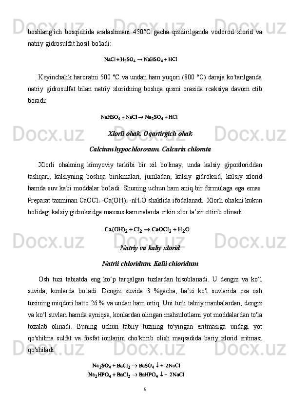 boshlang'ich   bosqichida   aralashmani   450°C   gacha   qizdirilganda   vodorod   xlorid   va
natriy gidrosulfat hosil bo'ladi:
Keyinchalik haroratni 500 °C va undan ham yuqori (800 °C) daraja ko'tarilganda
natriy   gidrosulfat   bilan   natriy   xloridning   boshqa   qismi   orasida   reaksiya   davom   etib
boradi:
Xlorli ohak. Oqartirgich ohak
Calcium hypochlorosum. Calcaria chlorata
Xlorli   ohakning   kimyoviy   tarkibi   bir   xil   bo'lmay,   unda   kalsiy   gipoxloriddan
tashqari,   kalsiyning   boshqa   birikmalari,   jumladan,   kalsiy   gidroksid,   kalsiy   xlorid
hamda suv kabi moddalar bo'ladi. Shuning uchun ham aniq bir formulaga ega emas.
Preparat taxminan CaOCl 2   -Ca(OH) 2   -nH 2 O  shaklida ifodalanadi. Xlorli ohakni kukun
holidagi kalsiy gidroksidga maxsus kameralarda erkin xlor ta’sir ettirib olinadi:
Natriy va kaliy xlorid
Natrii chloridum. Kalii chioridum
Osh   tuzi   tabiatda   eng   ko‘p   tarqalgan   tuzlardan   hisoblanadi.   U   dengiz   va   ko‘l
suvida,   konlarda   bo'ladi.   Dengiz   suvida   3   %gacha,   ba’zi   ko'l   suvlarida   esa   osh
tuzining miqdori hatto 26 % va undan ham ortiq. Uni turli tabiiy manbalardan, dengiz
va ko‘l suvlari hamda ayniqsa, konlardan olingan mahsulotlami yot moddalardan to'la
tozalab   olinadi.   Buning   uchun   tabiiy   tuzning   to'yingan   eritmasiga   undagi   yot
qo'shilma   sulfat   va   fosfat   ionlarini   cho'ktirib   olish   maqsadida   bariy   xlorid   eritmasi
qo'shiladi:
5 