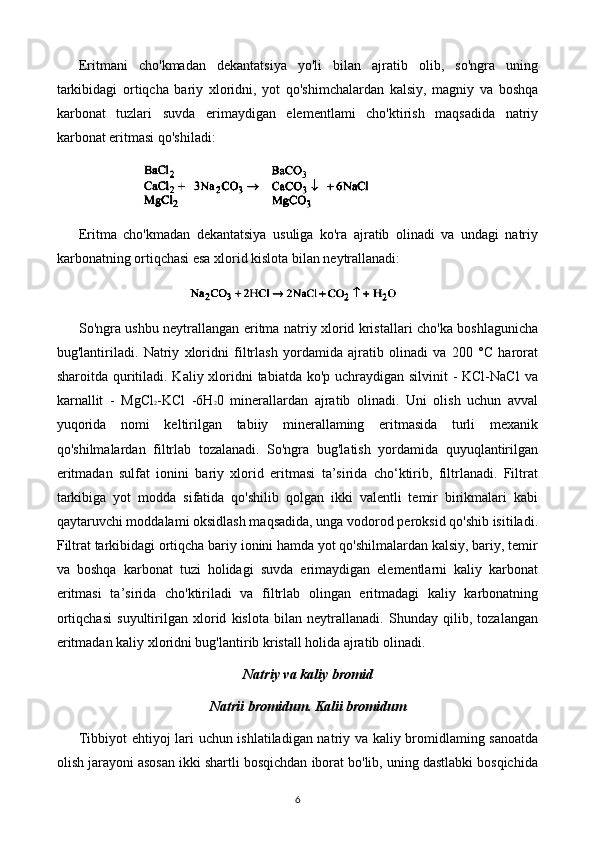 Eritmani   cho'kmadan   dekantatsiya   yo'li   bilan   ajratib   olib,   so'ngra   uning
tarkibidagi   ortiqcha   bariy   xloridni,   yot   qo'shimchalardan   kalsiy,   magniy   va   boshqa
karbonat   tuzlari   suvda   erimaydigan   elementlami   cho'ktirish   maqsadida   natriy
karbonat eritmasi qo'shiladi:
Eritma   cho'kmadan   dekantatsiya   usuliga   ko'ra   ajratib   olinadi   va   undagi   natriy
karbonatning ortiqchasi esa xlorid kislota bilan neytrallanadi:
So'ngra ushbu neytrallangan eritma natriy xlorid kristallari cho'ka boshlagunicha
bug'lantiriladi.   Natriy   xloridni   filtrlash   yordamida   ajratib   olinadi   va   200   °C   harorat
sharoitda quritiladi. Kaliy xloridni  tabiatda ko'p uchraydigan silvinit - KCl-NaCl  va
karnallit   -   MgCl 2 -KCl   -6H 2 0   minerallardan   ajratib   olinadi.   Uni   olish   uchun   avval
yuqorida   nomi   keltirilgan   tabiiy   minerallaming   eritmasida   turli   mexanik
qo'shilmalardan   filtrlab   tozalanadi.   So'ngra   bug'latish   yordamida   quyuqlantirilgan
eritmadan   sulfat   ionini   bariy   xlorid   eritmasi   ta’sirida   cho‘ktirib,   filtrlanadi.   Filtrat
tarkibiga   yot   modda   sifatida   qo'shilib   qolgan   ikki   valentli   temir   birikmalari   kabi
qaytaruvchi moddalami oksidlash maqsadida, unga vodorod peroksid qo'shib isitiladi.
Filtrat tarkibidagi ortiqcha bariy ionini hamda yot qo'shilmalardan kalsiy, bariy, temir
va   boshqa   karbonat   tuzi   holidagi   suvda   erimaydigan   elementlarni   kaliy   karbonat
eritmasi   ta’sirida   cho'ktiriladi   va   filtrlab   olingan   eritmadagi   kaliy   karbonatning
ortiqchasi   suyultirilgan   xlorid   kislota   bilan   neytrallanadi.   Shunday   qilib,   tozalangan
eritmadan kaliy xloridni bug'lantirib kristall holida ajratib olinadi. 
Natriy va kaliy bromid
Natrii bromidum. Kalii bromidum
Tibbiyot ehtiyoj lari uchun ishlatiladigan natriy va kaliy bromidlaming sanoatda
olish jarayoni asosan ikki shartli bosqichdan iborat bo'lib, uning dastlabki bosqichida
6 