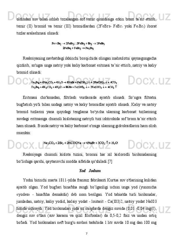 oldindan   suv   bilan   ishlab   tozalangan   sof   temir   qirindisiga   erkin   brom   ta’sir   ettirib,
temir   (II)   bromid   va   temir   (III)   bromidlardan   (2ҒеВгз-   FeBr 2   yoki   Fe 3 Br 8 )   iborat
tuzlar aralashmasi olinadi:
Reaksiyaning navbatdagi ikkinchi bosqichida olingan mahsulotni qaynagungacha
qizdirib, so'ngra unga natriy yoki kaliy karbonat eritmasi ta’sir ettirib, natriy va kaliy
bromid olinadi:
Eritmani   cho'kmadan,   filtrlash   vnrdamida   ajratib   olinadi.   So‘ngra   filtratni
bug'latish yo'li bilan undagi natriy va kaliy bromidlar ajratib olinadi. Kaliy va natriy
bromid   tuzlarini   yana   quyidagi   tenglama   bo'yicha   ulaming   karbonat   tuzlarining
suvdagi eritmasiga chumoli kislotaning natriyli tuzi ishtirokida sof brom ta’sir ettirib
ham olinadi. Bunda natriy va kaliy karbonat o'miga ulaming gidroksidlarini ham olish
mumkin:
Reaksiyaga   chumoli   kislota   tuzini,   bromni   har   xil   kislorodli   birikmalaming
bo‘lishiga qarshi, qaytaruvchi modda sifatida qo'shiladi. [7]
Yod    Jodum
Yodni birinchi marta 1811-yilda fransuz fabrikanti Kurtua suv o'tlarining kulidan
ajratib   olgan.   Yod   bug'lari   binafsha   rangli   bo’lganligi   uchun   unga   yod   (yunoncha
«yodes»   -   binafsha   demakdir)   deb   nom   berilgan.   Yod   tabiatda   turli   birikmalar,
jumladan, natriy, kaliy  yodid, kalsiy  yodat   -  loutarit   -  Ca(I03)2,  natriy  yodat   NaI0 3
holida uchraydi. Yod birikmalari juda oz miqdorda dengiz suvida (0,01 -0,04 mg/1),
dengiz   suv   o'tlari   (suv   karami   va   qizil   filoforalar)   da   0,5-0,2   foiz   va   undan   ortiq
bo'ladi. Yod birikmalari neft burg'u suvlari tarkibida 1 litr suvda 10 mg dan 100 mg
7 