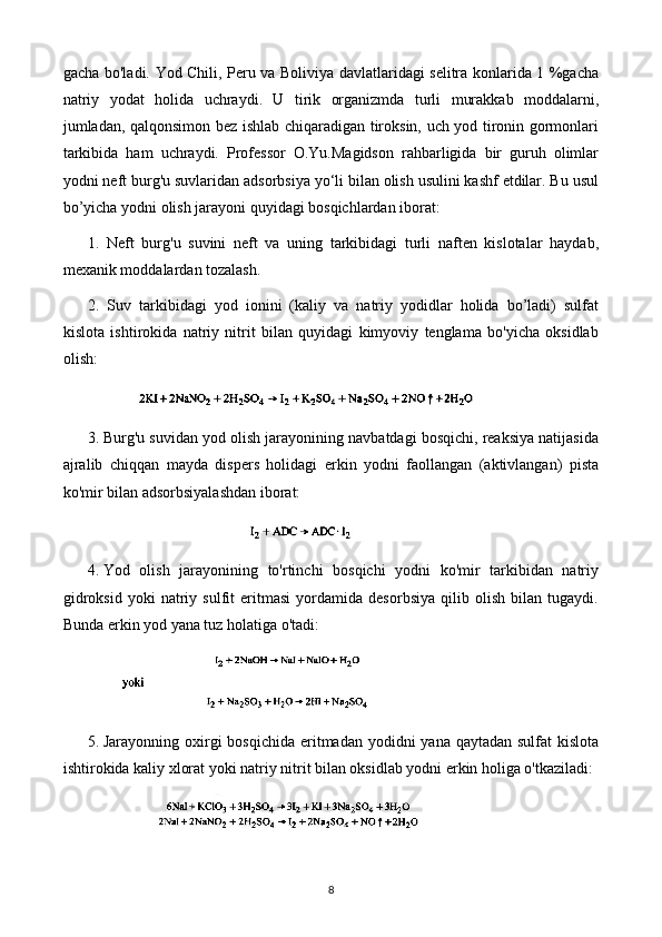 gacha bo'ladi. Yod Chili, Peru va Boliviya davlatlaridagi selitra konlarida 1 %gacha
natriy   yodat   holida   uchraydi.   U   tirik   organizmda   turli   murakkab   moddalarni,
jumladan, qalqonsimon bez ishlab chiqaradigan tiroksin, uch yod tironin gormonlari
tarkibida   ham   uchraydi.   Professor   O.Yu.Magidson   rahbarligida   bir   guruh   olimlar
yodni neft burg'u suvlaridan adsorbsiya yo‘li bilan olish usulini kashf etdilar. Bu usul
bo’yicha yodni olish jarayoni quyidagi bosqichlardan iborat:
1.   Neft   burg'u   suvini   neft   va   uning   tarkibidagi   turli   naften   kislotalar   haydab,
mexanik moddalardan tozalash.
2.   Suv   tarkibidagi   yod   ionini   (kaliy   va   natriy   yodidlar   holida   bo’ladi)   sulfat
kislota   ishtirokida   natriy   nitrit   bilan   quyidagi   kimyoviy   tenglama   bo'yicha   oksidlab
olish:
3.  Burg'u suvidan yod olish jarayonining navbatdagi bosqichi, reaksiya natijasida
ajralib   chiqqan   mayda   dispers   holidagi   erkin   yodni   faollangan   (aktivlangan)   pista
ko'mir bilan adsorbsiyalashdan iborat:
4.  Yod   olish   jarayonining   to'rtinchi   bosqichi   yodni   ko'mir   tarkibidan   natriy
gidroksid   yoki   natriy   sulfit   eritmasi   yordamida   desorbsiya   qilib   olish   bilan   tugaydi.
Bunda erkin yod yana tuz holatiga o'tadi:
5.  Jarayonning oxirgi  bosqichida eritmadan yodidni  yana qaytadan  sulfat  kislota
ishtirokida kaliy xlorat yoki natriy nitrit bilan oksidlab yodni erkin holiga o'tkaziladi:
8 