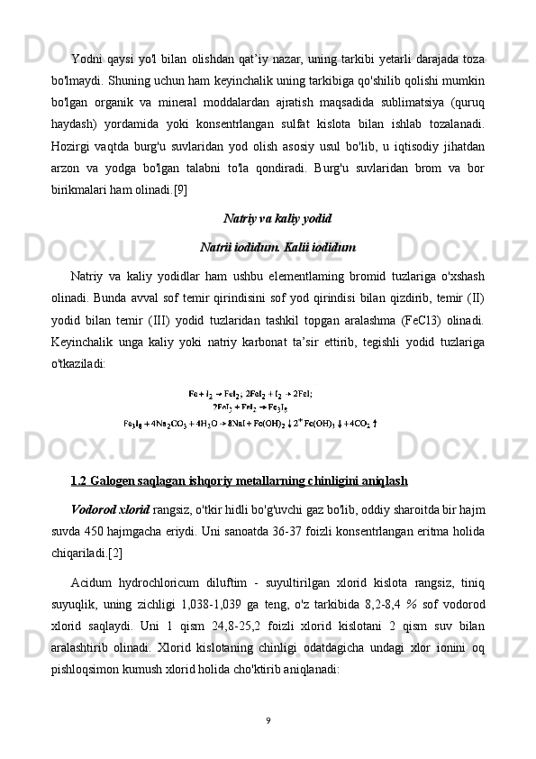 Yodni   qaysi   yo'l   bilan   olishdan   qat’iy   nazar,   uning   tarkibi   yetarli   darajada   toza
bo'lmaydi. Shuning uchun ham keyinchalik uning tarkibiga qo'shilib qolishi mumkin
bo'lgan   organik   va   mineral   moddalardan   ajratish   maqsadida   sublimatsiya   (quruq
haydash)   yordamida   yoki   konsentrlangan   sulfat   kislota   bilan   ishlab   tozalanadi.
Hozirgi   vaqtda   burg'u   suvlaridan   yod   olish   asosiy   usul   bo'lib,   u   iqtisodiy   jihatdan
arzon   va   yodga   bo'lgan   talabni   to'la   qondiradi.   Burg'u   suvlaridan   brom   va   bor
birikmalari ham olinadi. [9]
Natriy va kaliy yodid
Natrii iodidum. Kalii iodidum
Natriy   va   kaliy   yodidlar   ham   ushbu   elementlaming   bromid   tuzlariga   o'xshash
olinadi.  Bunda  avval   sof   temir  qirindisini   sof   yod  qirindisi   bilan   qizdirib,  temir   (II)
yodid   bilan   temir   (III)   yodid   tuzlaridan   tashkil   topgan   aralashma   (FeCl3)   olinadi.
Keyinchalik   unga   kaliy   yoki   natriy   karbonat   ta’sir   ettirib,   tegishli   yodid   tuzlariga
o'tkaziladi:
1.2 Galogen saqlagan ishqoriy metallarning chinligini aniqlash
Vodorod xlorid  rangsiz, o'tkir hidli bo'g'uvchi gaz bo'lib, oddiy sharoitda bir hajm
suvda 450 hajmgacha eriydi. Uni sanoatda 36-37 foizli konsentrlangan eritma holida
chiqariladi. [2]
Acidum   hydrochloricum   diluftim   -   suyultirilgan   xlorid   kislota   rangsiz,   tiniq
suyuqlik,   uning   zichligi   1,038-1,039   ga   teng,   o'z   tarkibida   8 ,2-8,4   %   sof   vodorod
xlorid   saqlaydi.   Uni   1   qism   24,8-25,2   foizli   xlorid   kislotani   2   qism   suv   bilan
aralashtirib   olinadi.   Xlorid   kislotaning   chinligi   odatdagicha   undagi   xlor   ionini   oq
pishloqsimon kumush xlorid holida cho'ktirib aniqlanadi:
9 