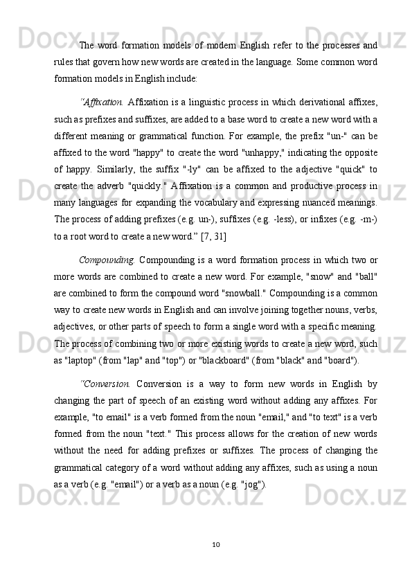 The   word   formation   models   of   modern   English   refer   to   the   processes   and
rules that govern how new words are created in the language. Some common word
formation models in English include:
“Affixation.   Affixation is a  linguistic  process  in which derivational  affixes,
such as prefixes and suffixes, are added to a base word to create a new word with a
different   meaning   or   grammatical   function.  For   example,   the   prefix  "un-"   can   be
affixed to the word "happy" to create the word "unhappy," indicating the opposite
of   happy.   Similarly,   the   suffix   "-ly"   can   be   affixed   to   the   adjective   "quick"   to
create   the   adverb   "quickly."   Affixation   is   a   common   and   productive   process   in
many languages for expanding the vocabulary and expressing nuanced meanings.
The process of adding prefixes (e.g. un-), suffixes (e.g. -less), or infixes (e.g. -m-)
to a root word to create a new word.” [7, 31]
Compounding.   Compounding  is  a   word  formation  process  in  which  two  or
more words are combined to create a new word. For  example, "snow" and "ball"
are combined to form the compound word "snowball." Compounding is a common
way to create new words in English and can involve joining together nouns, verbs,
adjectives, or other parts of speech to form a single word with a specific meaning.
The process of combining two or more existing words to create a new word, such
as "laptop" (from "lap" and "top") or "blackboard" (from "black" and "board").
“Conversion.   Conversion   is   a   way   to   form   new   words   in   English   by
changing   the   part   of   speech   of   an   existing   word   without   adding   any   affixes.   For
example, "to email" is a verb formed from the noun "email," and "to text" is a verb
formed   from   the   noun   "text."   This   process   allows   for   the   creation   of   new   words
without   the   need   for   adding   prefixes   or   suffixes.   The   process   of   changing   the
grammatical category of a word without adding any affixes, such as using a noun
as a verb (e.g. "email") or a verb as a noun (e.g. "jog").
10 