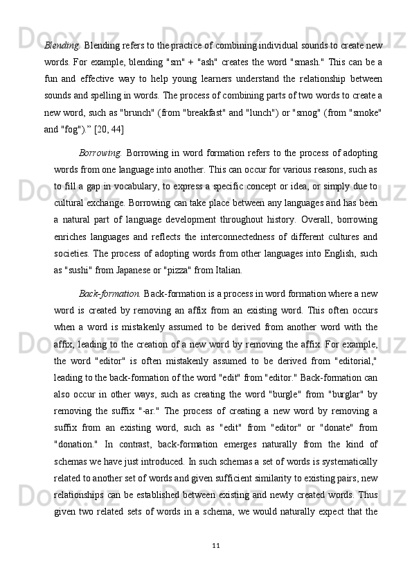 Blending.  Blending refers to the practice of combining individual sounds to create new
words. For  example, blending "sm" + "ash"  creates  the word "smash."  This can be a
fun   and   effective   way   to   help   young   learners   understand   the   relationship   between
sounds and spelling in words. The process of combining parts of two words to create a
new word, such as "brunch" (from "breakfast" and "lunch") or "smog" (from "smoke"
and "fog").”  [20, 44]
Borrowing.   Borrowing  in  word  formation  refers   to  the   process   of  adopting
words from one language into another. This can occur for various reasons, such as
to fill a gap in vocabulary, to express a specific concept or idea, or simply due to
cultural exchange. Borrowing can take place between any languages and has been
a   natural   part   of   language   development   throughout   history.   Overall,   borrowing
enriches   languages   and   reflects   the   interconnectedness   of   different   cultures   and
societies. The process  of adopting words from other languages into English, such
as "sushi" from Japanese or "pizza" from Italian.
Back-formation.  Back-formation is a process in word formation where a new
word   is   created   by   removing   an   affix   from   an   existing   word.   This   often   occurs
when   a   word   is   mistakenly   assumed   to   be   derived   from   another   word   with   the
affix, leading to the creation of  a new word by removing the affix. For  example,
the   word   "editor"   is   often   mistakenly   assumed   to   be   derived   from   "editorial,"
leading to the back-formation of the word "edit" from "editor." Back-formation can
also   occur   in   other   ways,   such   as   creating   the   word   "burgle"   from   "burglar"   by
removing   the   suffix   "-ar."   The   process   of   creating   a   new   word   by   removing   a
suffix   from   an   existing   word,   such   as   "edit"   from   "editor"   or   "donate"   from
"donation."   In   contrast,   back-formation   emerges   naturally   from   the   kind   of
schemas we have just introduced. In such schemas a set of words is systematically
related to another set of words and given sufficient similarity to existing pairs, new
relationships   can  be established  between  existing  and  newly created  words.  Thus
given   two   related   sets   of   words   in   a   schema,   we   would   naturally   expect   that   the
11 