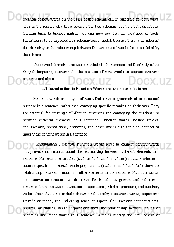 creation of  new words on the basis of  the schema can in principle go both ways.
This   is   the   reason   why   the   arrows   in   the   two   schemas   point   in   both   directions.
Coming   back   to   back-formation,   we   can   now   say   that   the   existence   of   back-
formation is to be expected in a schema-based model, because there is no inherent
directionality in the relationship between the two sets of words that are related by
the schema.
These word formation models contribute to the richness and flexibility of the
English   language,   allowing   for   the   creation   of   new   words   to   express   evolving
concepts and ideas.
1.2 Introduction to Function Words and their basic features  
Function   words   are   a   type   of   word   that   serve   a   grammatical   or   structural
purpose in a sentence, rather than conveying specific meaning on their own. They
are   essential   for   creating   well-formed   sentences   and   conveying   the   relationships
between   different   elements   of   a   sentence.   Function   words   include   articles,
conjunctions,   prepositions,   pronouns,   and   other   words   that   serve   to   connect   or
modify the content words in a sentence. 
“Grammatical   Function:   Function   words   serve   to   connect   content   words
and   provide   information   about   the   relationship   between   different   elements   in   a
sentence.   For   example,   articles   (such   as   "a,"   "an,"   and   "the")   indicate   whether   a
noun is specific or general, while prepositions (such as "in," "on," "at") show the
relationship  between  a  noun  and other  elements   in the  sentence.  Function  words,
also   known   as   structure   words,   serve   functional   and   grammatical   roles   in   a
sentence. They include conjunctions, prepositions, articles, pronouns, and auxiliary
verbs.   Their   functions   include   showing   relationships   between   words,   expressing
attitude   or   mood,   and   indicating   tense   or   aspect.   Conjunctions   connect   words,
phrases,   or   clauses,   while   prepositions   show   the   relationship   between   nouns   or
pronouns   and   other   words   in   a   sentence.   Articles   specify   the   definiteness   or
12 