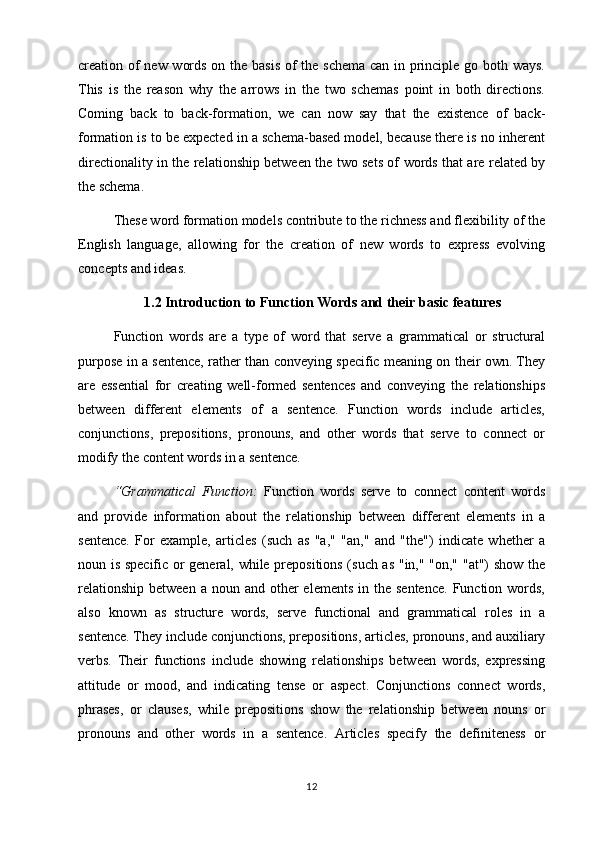 creation of  new words on the basis of  the schema can in principle go both ways.
This   is   the   reason   why   the   arrows   in   the   two   schemas   point   in   both   directions.
Coming   back   to   back-formation,   we   can   now   say   that   the   existence   of   back-
formation is to be expected in a schema-based model, because there is no inherent
directionality in the relationship between the two sets of words that are related by
the schema.
These word formation models contribute to the richness and flexibility of the
English   language,   allowing   for   the   creation   of   new   words   to   express   evolving
concepts and ideas.
1.2 Introduction to Function Words and their basic features  
Function   words   are   a   type   of   word   that   serve   a   grammatical   or   structural
purpose in a sentence, rather than conveying specific meaning on their own. They
are   essential   for   creating   well-formed   sentences   and   conveying   the   relationships
between   different   elements   of   a   sentence.   Function   words   include   articles,
conjunctions,   prepositions,   pronouns,   and   other   words   that   serve   to   connect   or
modify the content words in a sentence. 
“Grammatical   Function:   Function   words   serve   to   connect   content   words
and   provide   information   about   the   relationship   between   different   elements   in   a
sentence.   For   example,   articles   (such   as   "a,"   "an,"   and   "the")   indicate   whether   a
noun is specific or general, while prepositions (such as "in," "on," "at") show the
relationship  between  a  noun  and other  elements   in the  sentence.  Function  words,
also   known   as   structure   words,   serve   functional   and   grammatical   roles   in   a
sentence. They include conjunctions, prepositions, articles, pronouns, and auxiliary
verbs.   Their   functions   include   showing   relationships   between   words,   expressing
attitude   or   mood,   and   indicating   tense   or   aspect.   Conjunctions   connect   words,
phrases,   or   clauses,   while   prepositions   show   the   relationship   between   nouns   or
pronouns   and   other   words   in   a   sentence.   Articles   specify   the   definiteness   or
12