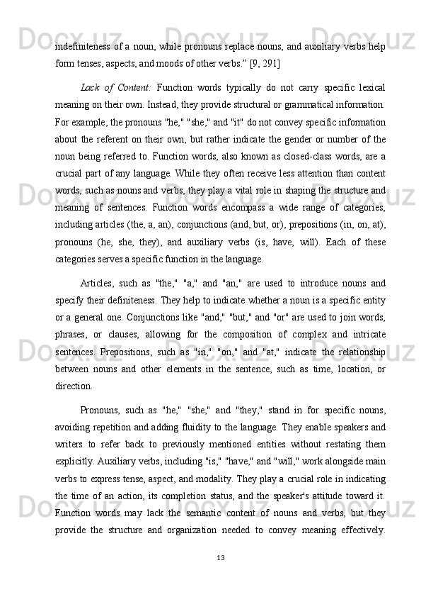 indefiniteness   of   a   noun,  while   pronouns   replace   nouns,   and   auxiliary   verbs   help
form tenses, aspects, and moods of other verbs.” [9, 291]
Lack   of   Content:   Function   words   typically   do   not   carry   specific   lexical
meaning on their own. Instead, they provide structural or grammatical information.
For example, the pronouns "he," "she," and "it" do not convey specific information
about   the   referent   on   their   own,   but   rather   indicate   the   gender   or   number   of   the
noun   being   referred   to.   Function   words,   also   known   as   closed-class   words,   are   a
crucial  part  of  any language.  While they often receive  less  attention than content
words, such as nouns and verbs, they play a vital role in shaping the structure and
meaning   of   sentences.   Function   words   encompass   a   wide   range   of   categories,
including articles (the, a, an), conjunctions (and, but, or), prepositions (in, on, at),
pronouns   (he,   she,   they),   and   auxiliary   verbs   (is,   have,   will).   Each   of   these
categories serves a specific function in the language.
Articles,   such   as   "the,"   "a,"   and   "an,"   are   used   to   introduce   nouns   and
specify their definiteness. They help to indicate whether a noun is a specific entity
or a general one. Conjunctions like "and," "but," and "or" are used to join words,
phrases,   or   clauses,   allowing   for   the   composition   of   complex   and   intricate
sentences.   Prepositions,   such   as   "in,"   "on,"   and   "at,"   indicate   the   relationship
between   nouns   and   other   elements   in   the   sentence,   such   as   time,   location,   or
direction.
Pronouns,   such   as   "he,"   "she,"   and   "they,"   stand   in   for   specific   nouns,
avoiding repetition and adding fluidity to the language. They enable speakers and
writers   to   refer   back   to   previously   mentioned   entities   without   restating   them
explicitly. Auxiliary verbs, including "is," "have," and "will," work alongside main
verbs to express tense, aspect, and modality. They play a crucial role in indicating
the   time   of   an   action,   its   completion   status,   and   the   speaker's   attitude   toward   it.
Function   words   may   lack   the   semantic   content   of   nouns   and   verbs,   but   they
provide   the   structure   and   organization   needed   to   convey   meaning   effectively.
13 