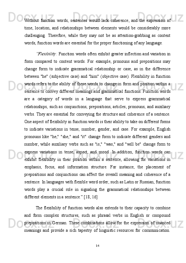 Without   function   words,   sentences   would   lack   coherence,   and   the   expression   of
time,   location,   and   relationships   between   elements   would   be   considerably   more
challenging.   Therefore,   while   they   may   not   be   as   attention-grabbing   as   content
words, function words are essential for the proper functioning of any language.
“Flexibility:  Function words often exhibit greater inflection and variation in
form   compared   to   content   words.   For   example,   pronouns   and   prepositions   may
change   form   to   indicate   grammatical   relationship   or   case,   as   in   the   difference
between "he" (subjective case)  and "him" (objective case). Flexibility in function
words refers to the ability of these words to change in form and position within a
sentence to convey different meanings and grammatical functions. Function words
are   a   category   of   words   in   a   language   that   serve   to   express   grammatical
relationships,  such as conjunctions, prepositions, articles, pronouns, and auxiliary
verbs. They are essential for conveying the structure and coherence of a sentence.
One aspect of flexibility in function words is their ability to take on different forms
to   indicate   variations   in   tense,   number,   gender,   and   case.   For   example,   English
pronouns  like  "he,"  "she,"  and  "it"  change  form  to  indicate different   genders  and
number,   while   auxiliary   verbs   such   as   "is,"   "was,"   and   "will   be"   change   form   to
express   variations   in   tense,   aspect,   and   mood.   In   addition,   function   words   can
exhibit   flexibility   in   their   position   within   a   sentence,   allowing   for   variations   in
emphasis,   focus,   and   information   structure.   For   instance,   the   placement   of
prepositions   and   conjunctions   can   affect   the   overall   meaning   and   coherence   of   a
sentence. In languages with flexible word order, such as Latin or Russian, function
words   play   a   crucial   role   in   signaling   the   grammatical   relationships   between
different elements in a sentence.” [18, 16]
The  flexibility  of  function  words  also   extends  to  their   capacity  to  combine
and   form   complex   structures,   such   as   phrasal   verbs   in   English   or   compound
prepositions  in German. These combinations allow for  the expression  of nuanced
meanings   and   provide   a   rich   tapestry   of   linguistic   resources   for   communication.
14 