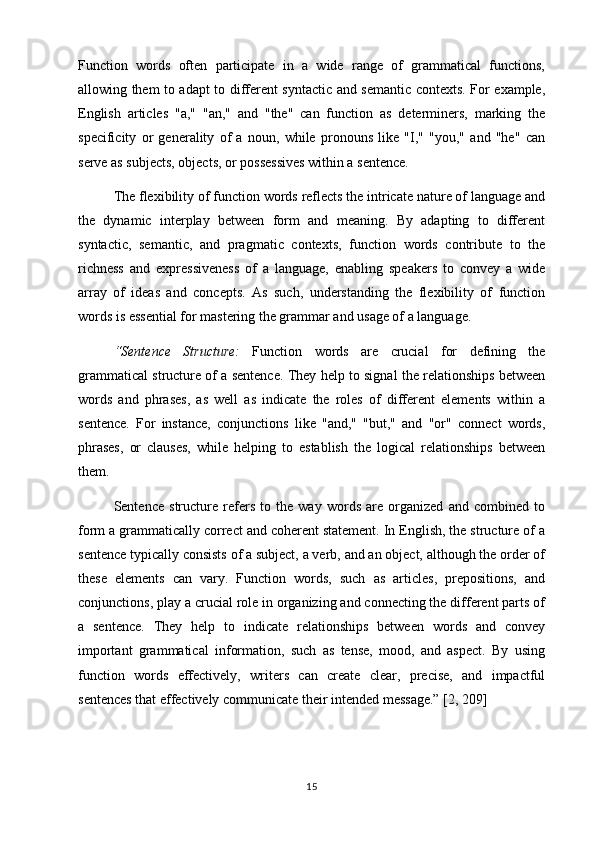 Function   words   often   participate   in   a   wide   range   of   grammatical   functions,
allowing them to adapt to different syntactic and semantic contexts. For example,
English   articles   "a,"   "an,"   and   "the"   can   function   as   determiners,   marking   the
specificity   or   generality   of   a   noun,   while   pronouns   like   "I,"   "you,"   and   "he"   can
serve as subjects, objects, or possessives within a sentence.
The flexibility of function words reflects the intricate nature of language and
the   dynamic   interplay   between   form   and   meaning.   By   adapting   to   different
syntactic,   semantic,   and   pragmatic   contexts,   function   words   contribute   to   the
richness   and   expressiveness   of   a   language,   enabling   speakers   to   convey   a   wide
array   of   ideas   and   concepts.   As   such,   understanding   the   flexibility   of   function
words is essential for mastering the grammar and usage of a language.
“Sentence   Structure:   Function   words   are   crucial   for   defining   the
grammatical structure of a sentence. They help to signal the relationships between
words   and   phrases,   as   well   as   indicate   the   roles   of   different   elements   within   a
sentence.   For   instance,   conjunctions   like   "and,"   "but,"   and   "or"   connect   words,
phrases,   or   clauses,   while   helping   to   establish   the   logical   relationships   between
them.
Sentence   structure   refers   to   the   way   words   are   organized   and   combined   to
form a grammatically correct and coherent statement. In English, the structure of a
sentence typically consists of a subject, a verb, and an object, although the order of
these   elements   can   vary.   Function   words,   such   as   articles,   prepositions,   and
conjunctions, play a crucial role in organizing and connecting the different parts of
a   sentence.   They   help   to   indicate   relationships   between   words   and   convey
important   grammatical   information,   such   as   tense,   mood,   and   aspect.   By   using
function   words   effectively,   writers   can   create   clear,   precise,   and   impactful
sentences that effectively communicate their intended message.” [2, 209]
15 