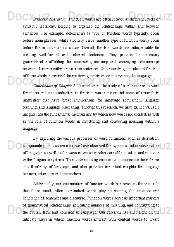 Syntactic Hierarchy:   Function words are often located at different levels of
syntactic   hierarchy,   helping   to   organize   the   relationships   within   and   between
sentences.   For   example,   determiners   (a   type   of   function   word)   typically   occur
before noun phrases,  while auxiliary verbs (another type of  function word)  occur
before   the   main   verb   in   a   clause.   Overall,   function   words   are   indispensable   for
creating   well-formed   and   coherent   sentences.   They   provide   the   necessary
grammatical   scaffolding   for   expressing   meaning   and   conveying   relationships
between elements within and across sentences. Understanding the role and function
of these words is essential for mastering the structure and syntax of a language.
Conclusion of Chapter I.  In conclusion, the study of basic patterns in word
formation   and   an   introduction   to   function   words   are   crucial   areas   of   research   in
linguistics   that   have   broad   implications   for   language   acquisition,   language
teaching, and language processing. Through this research, we have gained valuable
insights into the fundamental mechanisms by which new words are created, as well
as   the   role   of   function   words   in   structuring   and   conveying   meaning   within   a
language.
By   exploring   the   various   processes   of   word   formation,   such   as   derivation,
compounding, and conversion, we have observed the dynamic and creative nature
of language, as well as the ways in which speakers are able to adapt and innovate
within linguistic systems. This understanding enables us to appreciate the richness
and   flexibility   of   language,   and   also   provides   important   insights   for   language
learners, educators, and researchers.
Additionally, our examination of function words has revealed the vital role
that   these   small,   often   overlooked   words   play   in   shaping   the   structure   and
coherence of sentences and discourse. Function words serve as important markers
of   grammatical   relationships,   indicating   nuances   of   meaning,   and   contributing   to
the   overall   flow   and   cohesion   of   language.   Our   research   has   shed   light   on   the
intricate   ways   in   which   function   words   interact   with   content   words   to   create
16 