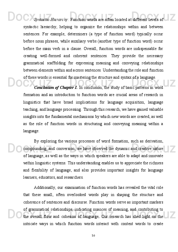 Syntactic Hierarchy:   Function words are often located at different levels of
syntactic   hierarchy,   helping   to   organize   the   relationships   within   and   between
sentences.   For   example,   determiners   (a   type   of   function   word)   typically   occur
before noun phrases,  while auxiliary verbs (another type of  function word)  occur
before   the   main   verb   in   a   clause.   Overall,   function   words   are   indispensable   for
creating   well-formed   and   coherent   sentences.   They   provide   the   necessary
grammatical   scaffolding   for   expressing   meaning   and   conveying   relationships
between elements within and across sentences. Understanding the role and function
of these words is essential for mastering the structure and syntax of a language.
Conclusion of Chapter I.  In conclusion, the study of basic patterns in word
formation   and   an   introduction   to   function   words   are   crucial   areas   of   research   in
linguistics   that   have   broad   implications   for   language   acquisition,   language
teaching, and language processing. Through this research, we have gained valuable
insights into the fundamental mechanisms by which new words are created, as well
as   the   role   of   function   words   in   structuring   and   conveying   meaning   within   a
language.
By   exploring   the   various   processes   of   word   formation,   such   as   derivation,
compounding, and conversion, we have observed the dynamic and creative nature
of language, as well as the ways in which speakers are able to adapt and innovate
within linguistic systems. This understanding enables us to appreciate the richness
and   flexibility   of   language,   and   also   provides   important   insights   for   language
learners, educators, and researchers.
Additionally, our examination of function words has revealed the vital role
that   these   small,   often   overlooked   words   play   in   shaping   the   structure   and
coherence of sentences and discourse. Function words serve as important markers
of   grammatical   relationships,   indicating   nuances   of   meaning,   and   contributing   to
the   overall   flow   and   cohesion   of   language.   Our   research   has   shed   light   on   the
intricate   ways   in   which   function   words   interact   with   content   words   to   create
16