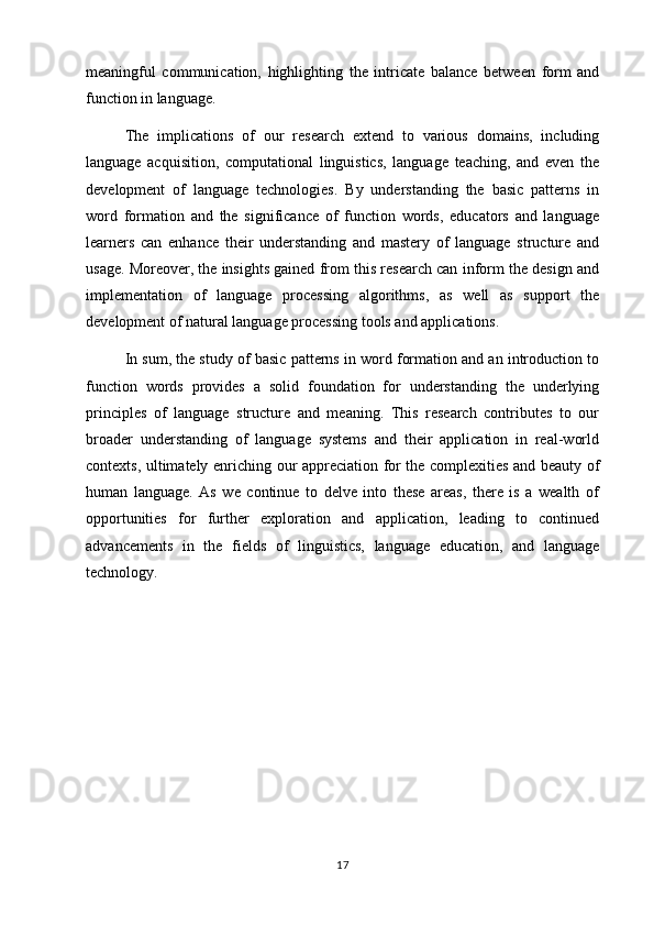 meaningful   communication,   highlighting   the   intricate   balance   between   form   and
function in language.
The   implications   of   our   research   extend   to   various   domains,   including
language   acquisition,   computational   linguistics,   language   teaching,   and   even   the
development   of   language   technologies.   By   understanding   the   basic   patterns   in
word   formation   and   the   significance   of   function   words,   educators   and   language
learners   can   enhance   their   understanding   and   mastery   of   language   structure   and
usage. Moreover, the insights gained from this research can inform the design and
implementation   of   language   processing   algorithms,   as   well   as   support   the
development of natural language processing tools and applications.
In sum, the study of basic patterns in word formation and an introduction to
function   words   provides   a   solid   foundation   for   understanding   the   underlying
principles   of   language   structure   and   meaning.   This   research   contributes   to   our
broader   understanding   of   language   systems   and   their   application   in   real-world
contexts, ultimately enriching our appreciation for the complexities and beauty of
human   language.   As   we   continue   to   delve   into   these   areas,   there   is   a   wealth   of
opportunities   for   further   exploration   and   application,   leading   to   continued
advancements   in   the   fields   of   linguistics,   language   education,   and   language
technology.
17 