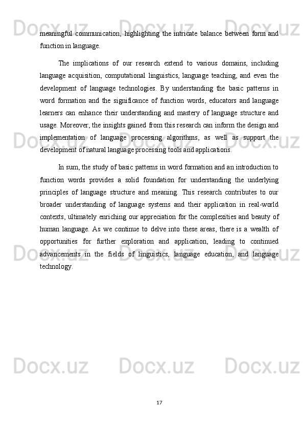meaningful   communication,   highlighting   the   intricate   balance   between   form   and
function in language.
The   implications   of   our   research   extend   to   various   domains,   including
language   acquisition,   computational   linguistics,   language   teaching,   and   even   the
development   of   language   technologies.   By   understanding   the   basic   patterns   in
word   formation   and   the   significance   of   function   words,   educators   and   language
learners   can   enhance   their   understanding   and   mastery   of   language   structure   and
usage. Moreover, the insights gained from this research can inform the design and
implementation   of   language   processing   algorithms,   as   well   as   support   the
development of natural language processing tools and applications.
In sum, the study of basic patterns in word formation and an introduction to
function   words   provides   a   solid   foundation   for   understanding   the   underlying
principles   of   language   structure   and   meaning.   This   research   contributes   to   our
broader   understanding   of   language   systems   and   their   application   in   real-world
contexts, ultimately enriching our appreciation for the complexities and beauty of
human   language.   As   we   continue   to   delve   into   these   areas,   there   is   a   wealth   of
opportunities   for   further   exploration   and   application,   leading   to   continued
advancements   in   the   fields   of   linguistics,   language   education,   and   language
technology.
17