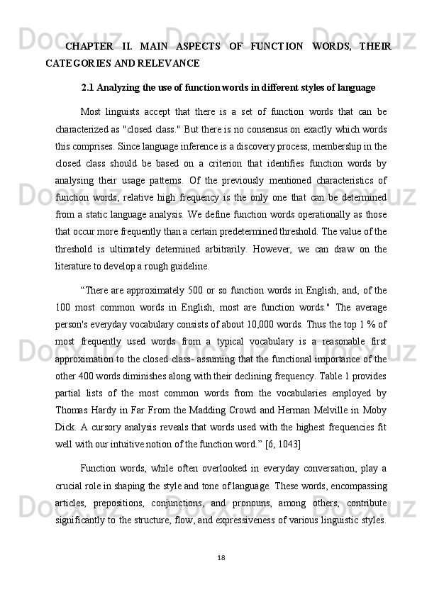 CHAPTER   II.   MAIN   ASPECTS   OF   FUNCTION   WORDS,   THEIR
CATEGORIES AND RELEVANCE
2.1 Analyzing the use of function words in different styles of language
Most   linguists   accept   that   there   is   a   set   of   function   words   that   can   be
characterized as "closed class." But there is no consensus on exactly which words
this comprises. Since language inference is a discovery process, membership in the
closed   class   should   be   based   on   a   criterion   that   identifies   function   words   by
analysing   their   usage   patterns.   Of   the   previously   mentioned   characteristics   of
function   words,   relative   high   frequency   is   the   only   one   that   can   be   determined
from   a  static   language  analysis.  We   define  function  words  operationally  as   those
that occur more frequently than a certain predetermined threshold. The value of the
threshold   is   ultimately   determined   arbitrarily.   However,   we   can   draw   on   the
literature to develop a rough guideline. 
“There  are  approximately  500  or   so  function  words   in  English,   and,  of  the
100   most   common   words   in   English,   most   are   function   words."   The   average
person's everyday vocabulary consists of about 10,000 words. Thus the top 1 % of
most   frequently   used   words   from   a   typical   vocabulary   is   a   reasonable   first
approximation to the closed class- assuming that the functional importance of the
other 400 words diminishes along with their declining frequency. Table 1 provides
partial   lists   of   the   most   common   words   from   the   vocabularies   employed   by
Thomas   Hardy   in   Far   From   the   Madding   Crowd   and   Herman   Melville   in   Moby
Dick. A  cursory analysis  reveals  that   words  used  with  the highest  frequencies  fit
well with our intuitive notion of the function word.”  [6, 1043]
Function   words,   while   often   overlooked   in   everyday   conversation,   play   a
crucial role in shaping the style and tone of language.  These words, encompassing
articles,   prepositions,   conjunctions,   and   pronouns,   among   others,   contribute
significantly to the structure, flow, and expressiveness of various linguistic styles.
18 