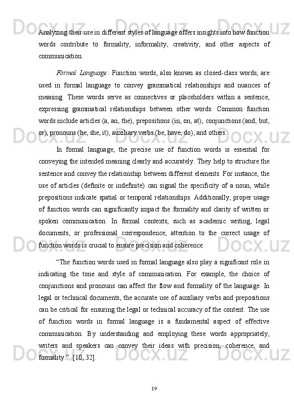 Analyzing their use in different styles of language offers insights into how function
words   contribute   to   formality,   informality,   creativity,   and   other   aspects   of
communication.
Formal   Language:   Function   words,   also   known   as   closed-class   words,   are
used   in   formal   language   to   convey   grammatical   relationships   and   nuances   of
meaning.   These   words   serve   as   connectives   or   placeholders   within   a   sentence,
expressing   grammatical   relationships   between   other   words.   Common   function
words include articles (a, an, the), prepositions (in, on, at), conjunctions (and, but,
or), pronouns (he, she, it), auxiliary verbs (be, have, do), and others.
In   formal   language,   the   precise   use   of   function   words   is   essential   for
conveying the intended meaning clearly and accurately. They help to structure the
sentence and convey the relationship between different elements. For instance, the
use   of   articles   (definite   or   indefinite)   can   signal   the   specificity   of   a   noun,   while
prepositions  indicate  spatial  or  temporal  relationships.  Additionally, proper  usage
of   function  words  can significantly  impact   the  formality  and clarity of   written  or
spoken   communication.   In   formal   contexts,   such   as   academic   writing,   legal
documents,   or   professional   correspondence,   attention   to   the   correct   usage   of
function words is crucial to ensure precision and coherence.
“The function words used in formal language also play a significant role in
indicating   the   tone   and   style   of   communication.   For   example,   the   choice   of
conjunctions   and   pronouns   can   affect   the   flow   and   formality   of   the   language.   In
legal or technical documents, the accurate use of auxiliary verbs and prepositions
can be critical for ensuring the legal or technical accuracy of the content. The use
of   function   words   in   formal   language   is   a   fundamental   aspect   of   effective
communication.   By   understanding   and   employing   these   words   appropriately,
writers   and   speakers   can   convey   their   ideas   with   precision,   coherence,   and
formality.”   [10, 32].
19 