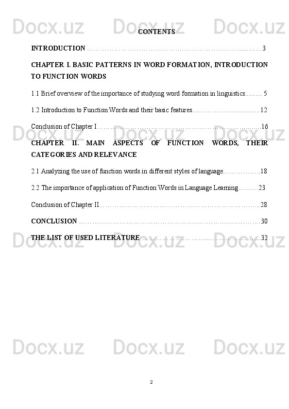 CONTENTS
INTRODUCTION  ………………… …………………. ……………...… …........... …3
CHAPTER   I. BASIC PATTERNS IN WORD FORMATION, INTRODUCTION
TO FUNCTION WORDS
1.1  Brief overview of the importance of studying word formation in linguistics .......... 5
1.2 Introduction to Function Words and their basic features....…………. ...................12
Conclusion of Chapter I…………………………………………………………...…..16
CHAPTER   II.   MAIN   ASPECTS   OF   FUNCTION   WORDS,   THEIR
CATEGORIES AND RELEVANCE
2.1 Analyzing the use of function words in different styles of language……………..18
2.2 The importance of application of Function Words in Language Learning …... ….23
Conclusion of Chapter II……………………………………………………………...28
CONCLUSION  ……………………………………… ……..….…….…..……… ….30
THE LIST OF USED LITERATURE  …… ………….……….... …………….…....32
2 