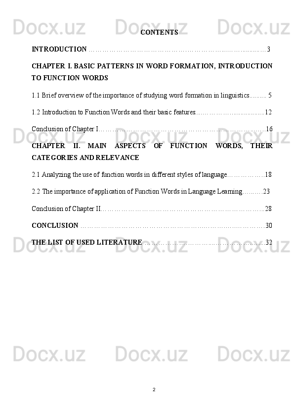 CONTENTS
INTRODUCTION  ………………… …………………. ……………...… …........... …3
CHAPTER   I. BASIC PATTERNS IN WORD FORMATION, INTRODUCTION
TO FUNCTION WORDS
1.1  Brief overview of the importance of studying word formation in linguistics .......... 5
1.2 Introduction to Function Words and their basic features....…………. ...................12
Conclusion of Chapter I…………………………………………………………...…..16
CHAPTER   II.   MAIN   ASPECTS   OF   FUNCTION   WORDS,   THEIR
CATEGORIES AND RELEVANCE
2.1 Analyzing the use of function words in different styles of language……………..18
2.2 The importance of application of Function Words in Language Learning …... ….23
Conclusion of Chapter II……………………………………………………………...28
CONCLUSION  ……………………………………… ……..….…….…..……… ….30
THE LIST OF USED LITERATURE  …… ………….……….... …………….…....32
2