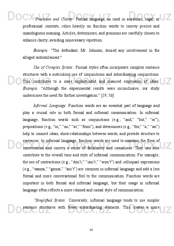 “Precision   and   Clarity:   Formal   language,   as   used   in   academic,   legal,   or
professional   contexts,   relies   heavily   on   function   words   to   convey   precise   and
unambiguous meaning. Articles, determiners, and pronouns are carefully chosen to
enhance clarity, avoiding unnecessary repetition.
Example:   "The   defendant,   Mr.   Johnson,   denied   any   involvement   in   the
alleged embezzlement."
Use   of   Complex   Syntax:   Formal   styles   often   incorporate   complex   sentence
structures   with   a   meticulous   use   of   conjunctions   and   subordinating   conjunctions.
This   contributes   to   a   more   sophisticated   and   nuanced   expression   of   ideas.
Example:   "Although   the   experimental   results   were   inconclusive,   our   study
underscores the need for further investigation.” [19, 56]
Informal   Language:   Function   words   are   an   essential   part   of   language   and
play   a   crucial   role   in   both   formal   and   informal   communication.   In   informal
language,   function   words   such   as   conjunctions   (e.g.,   “and,”   “but,”   “or”),
prepositions (e.g., “in,” “on,” “at,” “from”), and determiners (e.g., “the,” “a,” “an”)
help to connect ideas, show relationships between words, and provide structure to
sentences.  In informal  language, function words are used  to maintain the flow of
conversation   and   convey   a   sense   of   familiarity   and   casualness.   They   can   also
contribute to the overall tone and style of informal communication. For example,
the use of contractions (e.g., “don’t,” “can’t,” “won’t”) and colloquial expressions
(e.g., “wanna,” “gonna,” “ain’t”) are common in informal language and add a less
formal   and   more   conversational   feel   to   the   communication.   Function   words   are
important   in   both   formal   and   informal   language,   but   their   usage   in   informal
language often reflects a more relaxed and casual style of communication.
“Simplified   Syntax:   Conversely,   informal   language   tends   to   use   simpler
sentence   structures   with   fewer   subordinating   elements.   This   creates   a   more
20 