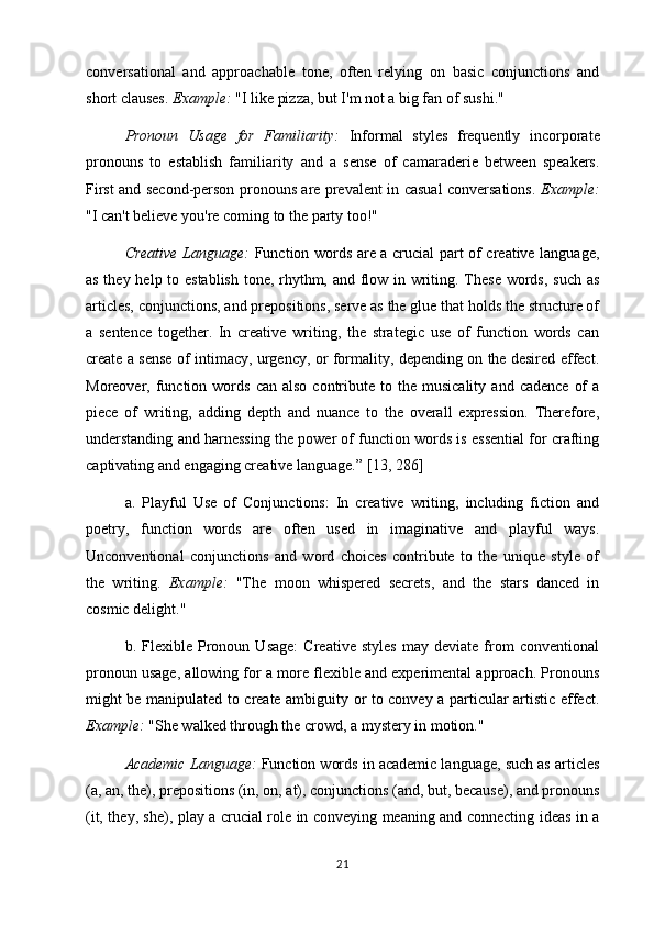 conversational   and   approachable   tone,   often   relying   on   basic   conjunctions   and
short clauses.  Example:  "I like pizza, but I'm not a big fan of sushi."
Pronoun   Usage   for   Familiarity:   Informal   styles   frequently   incorporate
pronouns   to   establish   familiarity   and   a   sense   of   camaraderie   between   speakers.
First and second-person pronouns are prevalent in casual conversations.   Example:
"I can't believe you're coming to the party too!"
Creative Language:   Function words are a crucial part of creative language,
as they help to establish tone, rhythm, and flow in writing. These words, such as
articles, conjunctions, and prepositions, serve as the glue that holds the structure of
a   sentence   together.   In   creative   writing,   the   strategic   use   of   function   words   can
create a sense of intimacy, urgency, or formality, depending on the desired effect.
Moreover,  function  words   can  also  contribute  to  the  musicality   and  cadence   of  a
piece   of   writing,   adding   depth   and   nuance   to   the   overall   expression.   Therefore,
understanding and harnessing the power of function words is essential for crafting
captivating and engaging creative language.”  [13, 286]
a.   Playful   Use   of   Conjunctions:   In   creative   writing,   including   fiction   and
poetry,   function   words   are   often   used   in   imaginative   and   playful   ways.
Unconventional   conjunctions   and   word   choices   contribute   to   the   unique   style   of
the   writing.   Example:   "The   moon   whispered   secrets,   and   the   stars   danced   in
cosmic delight."
b.   Flexible   Pronoun   Usage:   Creative   styles   may   deviate   from   conventional
pronoun usage, allowing for a more flexible and experimental approach. Pronouns
might be manipulated to create ambiguity or to convey a particular artistic effect.
Example:  "She walked through the crowd, a mystery in motion."
Academic Language:  Function words in academic language, such as articles
(a, an, the), prepositions (in, on, at), conjunctions (and, but, because), and pronouns
(it, they, she), play a crucial role in conveying meaning and connecting ideas in a
21 