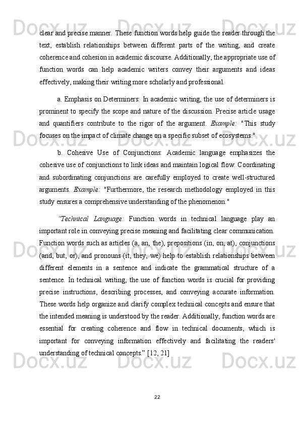 clear and precise manner. These function words help guide the reader through the
text,   establish   relationships   between   different   parts   of   the   writing,   and   create
coherence and cohesion in academic discourse. Additionally, the appropriate use of
function   words   can   help   academic   writers   convey   their   arguments   and   ideas
effectively, making their writing more scholarly and professional.
a. Emphasis on Determiners: In academic writing, the use of determiners is
prominent to specify the scope and nature of the discussion.  Precise article usage
and   quantifiers   contribute   to   the   rigor   of   the   argument.   Example:   "This   study
focuses on the impact of climate change on a specific subset of ecosystems."
b.   Cohesive   Use   of   Conjunctions:   Academic   language   emphasizes   the
cohesive use of conjunctions to link ideas and maintain logical flow. Coordinating
and   subordinating   conjunctions   are   carefully   employed   to   create   well-structured
arguments.   Example:   "Furthermore,   the   research   methodology   employed   in   this
study ensures a comprehensive understanding of the phenomenon."
“Technical   Language:   Function   words   in   technical   language   play   an
important role in conveying precise meaning and facilitating clear communication.
Function words such as articles (a, an, the), prepositions (in, on, at), conjunctions
(and, but, or), and pronouns  (it, they, we)  help to establish  relationships  between
different   elements   in   a   sentence   and   indicate   the   grammatical   structure   of   a
sentence.   In   technical   writing,   the   use   of   function   words   is   crucial   for   providing
precise   instructions,   describing   processes,   and   conveying   accurate   information.
These words help organize and clarify complex technical concepts and ensure that
the intended meaning is understood by the reader. Additionally, function words are
essential   for   creating   coherence   and   flow   in   technical   documents,   which   is
important   for   conveying   information   effectively   and   facilitating   the   readers'
understanding of technical concepts.”  [12, 21]
22 