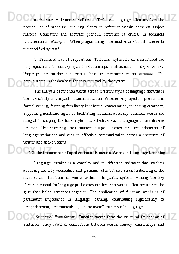 a.   Precision   in   Pronoun   Reference:   Technical   language   often   involves   the
precise   use   of   pronouns,   ensuring   clarity   in   reference   within   complex   subject
matters.   Consistent   and   accurate   pronoun   reference   is   crucial   in   technical
documentation.  Example:  "When programming, one must ensure that it adheres to
the specified syntax."
b. Structured Use of Prepositions:  Technical  styles rely on a structured use
of   prepositions   to   convey   spatial   relationships,   instructions,   or   dependencies.
Proper preposition choice is essential for accurate communication.   Example:   "The
data is stored in the database for easy retrieval by the system."
The analysis of function words across different styles of language showcases
their versatility and impact on communication.  Whether employed for precision in
formal writing, fostering familiarity in informal conversation, enhancing creativity,
supporting   academic   rigor,   or   facilitating   technical   accuracy,   function   words   are
integral   to   shaping   the   tone,   style,   and   effectiveness   of   language   across   diverse
contexts.   Understanding   their   nuanced   usage   enriches   our   comprehension   of
language   variations   and   aids   in   effective   communication   across   a   spectrum   of
written and spoken forms.
2.2 The importance of application of Function Words in Language Learning
Language   learning   is   a   complex   and   multifaceted   endeavor   that   involves
acquiring not only vocabulary and grammar rules but also an understanding of the
nuances   and   functions   of   words   within   a   linguistic   system.   Among   the   key
elements crucial for language proficiency are function words, often considered the
glue   that   holds   sentences   together.   The   application   of   function   words   is   of
paramount   importance   in   language   learning,   contributing   significantly   to
comprehension, communication, and the overall mastery of a language.
  Structural   Foundations:   Function   words   form   the   structural   foundation   of
sentences.   They   establish   connections   between   words,   convey   relationships,   and
23 