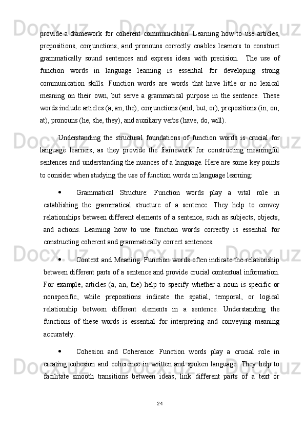 provide   a   framework   for   coherent   communication.   Learning   how   to   use   articles,
prepositions,   conjunctions,   and   pronouns   correctly   enables   learners   to   construct
grammatically   sound   sentences   and   express   ideas   with   precision.     The   use   of
function   words   in   language   learning   is   essential   for   developing   strong
communication   skills.   Function   words   are   words   that   have   little   or   no   lexical
meaning   on   their   own,   but   serve   a   grammatical   purpose   in   the   sentence.   These
words include articles (a, an, the), conjunctions (and, but, or), prepositions (in, on,
at), pronouns (he, she, they), and auxiliary verbs (have, do, will).
Understanding   the   structural   foundations   of   function   words   is   crucial   for
language   learners,   as   they   provide   the   framework   for   constructing   meaningful
sentences and understanding the nuances of a language. Here are some key points
to consider when studying the use of function words in language learning:
 Grammatical   Structure:   Function   words   play   a   vital   role   in
establishing   the   grammatical   structure   of   a   sentence.   They   help   to   convey
relationships between different elements of a sentence, such as subjects, objects,
and   actions.   Learning   how   to   use   function   words   correctly   is   essential   for
constructing coherent and grammatically correct sentences.
 Context  and Meaning:  Function words often indicate the relationship
between different parts of a sentence and provide crucial contextual information.
For   example,   articles   (a,   an,   the)   help   to   specify   whether   a   noun   is   specific   or
nonspecific,   while   prepositions   indicate   the   spatial,   temporal,   or   logical
relationship   between   different   elements   in   a   sentence.   Understanding   the
functions   of   these   words   is   essential   for   interpreting   and   conveying   meaning
accurately.
 Cohesion   and   Coherence:   Function   words   play   a   crucial   role   in
creating   cohesion   and   coherence   in   written   and   spoken   language.   They   help   to
facilitate   smooth   transitions   between   ideas,   link   different   parts   of   a   text   or
24 