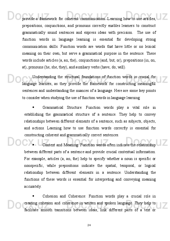 provide   a   framework   for   coherent   communication.   Learning   how   to   use   articles,
prepositions,   conjunctions,   and   pronouns   correctly   enables   learners   to   construct
grammatically   sound   sentences   and   express   ideas   with   precision.     The   use   of
function   words   in   language   learning   is   essential   for   developing   strong
communication   skills.   Function   words   are   words   that   have   little   or   no   lexical
meaning   on   their   own,   but   serve   a   grammatical   purpose   in   the   sentence.   These
words include articles (a, an, the), conjunctions (and, but, or), prepositions (in, on,
at), pronouns (he, she, they), and auxiliary verbs (have, do, will).
Understanding   the   structural   foundations   of   function   words   is   crucial   for
language   learners,   as   they   provide   the   framework   for   constructing   meaningful
sentences and understanding the nuances of a language. Here are some key points
to consider when studying the use of function words in language learning:
 Grammatical   Structure:   Function   words   play   a   vital   role   in
establishing   the   grammatical   structure   of   a   sentence.   They   help   to   convey
relationships between different elements of a sentence, such as subjects, objects,
and   actions.   Learning   how   to   use   function   words   correctly   is   essential   for
constructing coherent and grammatically correct sentences.
 Context  and Meaning:  Function words often indicate the relationship
between different parts of a sentence and provide crucial contextual information.
For   example,   articles   (a,   an,   the)   help   to   specify   whether   a   noun   is   specific   or
nonspecific,   while   prepositions   indicate   the   spatial,   temporal,   or   logical
relationship   between   different   elements   in   a   sentence.   Understanding   the
functions   of   these   words   is   essential   for   interpreting   and   conveying   meaning
accurately.
 Cohesion   and   Coherence:   Function   words   play   a   crucial   role   in
creating   cohesion   and   coherence   in   written   and   spoken   language.   They   help   to
facilitate   smooth   transitions   between   ideas,   link   different   parts   of   a   text   or
24