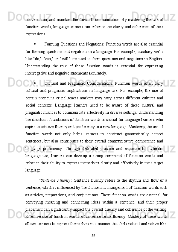 conversation, and maintain the flow of communication. By mastering the use of
function words, language learners can enhance the clarity and coherence of their
expressions.
 Forming  Questions  and  Negations:   Function  words   are  also  essential
for forming questions and negations in a language. For example, auxiliary verbs
like   "do,"   "can,"   or   "will"   are   used   to   form   questions   and   negations   in   English.
Understanding   the   role   of   these   function   words   is   essential   for   expressing
interrogative and negative statements accurately.
 Cultural   and   Pragmatic   Considerations:   Function   words   often   carry
cultural   and   pragmatic   implications   in   language   use.   For   example,   the   use   of
certain   pronouns   or   politeness   markers   may   vary   across   different   cultures   and
social   contexts.   Language   learners   need   to   be   aware   of   these   cultural   and
pragmatic nuances to communicate effectively in diverse settings. Understanding
the structural foundations of function words is crucial for language learners who
aspire to achieve fluency and proficiency in a new language. Mastering the use of
function   words   not   only   helps   learners   to   construct   grammatically   correct
sentences,   but   also   contributes   to   their   overall   communicative   competence   and
language   proficiency.   Through   dedicated   practice   and   exposure   to   authentic
language   use,   learners   can   develop   a   strong   command   of   function   words   and
enhance their ability to express themselves clearly and effectively in their target
language.
“Sentence   Fluency:   Sentence   fluency   refers   to   the   rhythm   and   flow   of   a
sentence, which is influenced by the choice and arrangement of function words such
as   articles,   prepositions,   and   conjunctions.   These   function   words   are   essential   for
conveying   meaning   and   connecting   ideas   within   a   sentence,   and   their   proper
placement can significantly impact the overall fluency and coherence of the writing.
Effective use of function words enhances sentence fluency.   Mastery of these words
allows learners to express themselves in a manner that feels natural and native-like.
25 