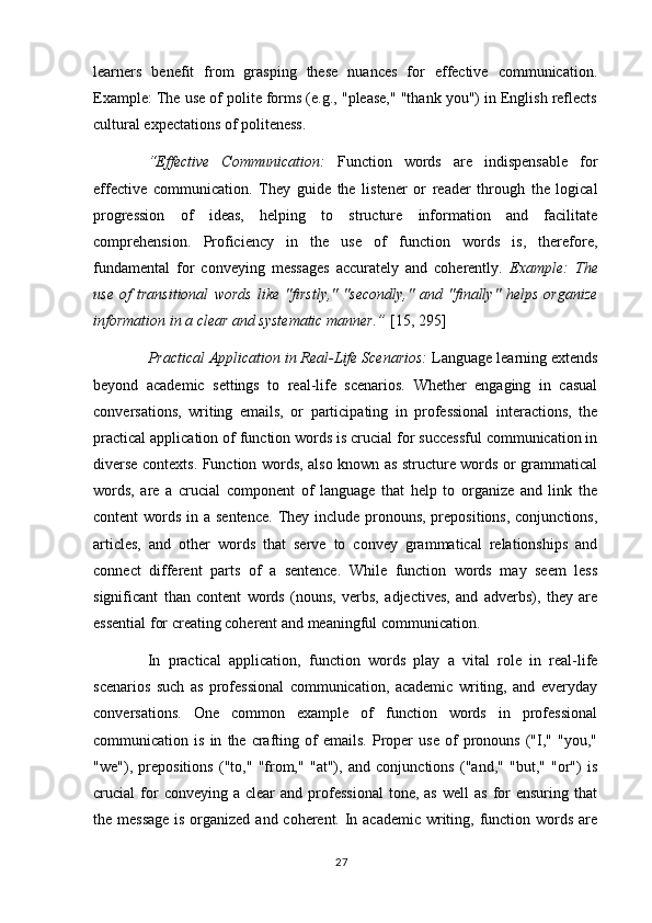 learners   benefit   from   grasping   these   nuances   for   effective   communication.
Example: The use of polite forms (e.g., "please," "thank you") in English reflects
cultural expectations of politeness.
“Effective   Communication:   Function   words   are   indispensable   for
effective   communication.   They   guide   the   listener   or   reader   through   the   logical
progression   of   ideas,   helping   to   structure   information   and   facilitate
comprehension.   Proficiency   in   the   use   of   function   words   is,   therefore,
fundamental   for   conveying   messages   accurately   and   coherently.   Example:   The
use   of   transitional   words   like   "firstly,"   "secondly,"   and   "finally"   helps   organize
information in a clear and systematic manner.”  [15, 295]
Practical Application in Real-Life Scenarios:  Language learning extends
beyond   academic   settings   to   real-life   scenarios.   Whether   engaging   in   casual
conversations,   writing   emails,   or   participating   in   professional   interactions,   the
practical application of function words is crucial for successful communication in
diverse contexts. Function words, also known as structure words or grammatical
words,   are   a   crucial   component   of   language   that   help   to   organize   and   link   the
content words in a sentence.  They include pronouns, prepositions, conjunctions,
articles,   and   other   words   that   serve   to   convey   grammatical   relationships   and
connect   different   parts   of   a   sentence.   While   function   words   may   seem   less
significant   than   content   words   (nouns,   verbs,   adjectives,   and   adverbs),   they   are
essential for creating coherent and meaningful communication.
In   practical   application,   function   words   play   a   vital   role   in   real-life
scenarios   such   as   professional   communication,   academic   writing,   and   everyday
conversations.   One   common   example   of   function   words   in   professional
communication  is   in   the  crafting  of   emails.   Proper   use   of   pronouns   ("I,"   "you,"
"we"),   prepositions   ("to,"   "from,"   "at"),   and   conjunctions   ("and,"   "but,"   "or")   is
crucial   for   conveying  a  clear  and  professional   tone,  as   well   as  for  ensuring   that
the message  is organized and coherent. In academic  writing, function words are
27 